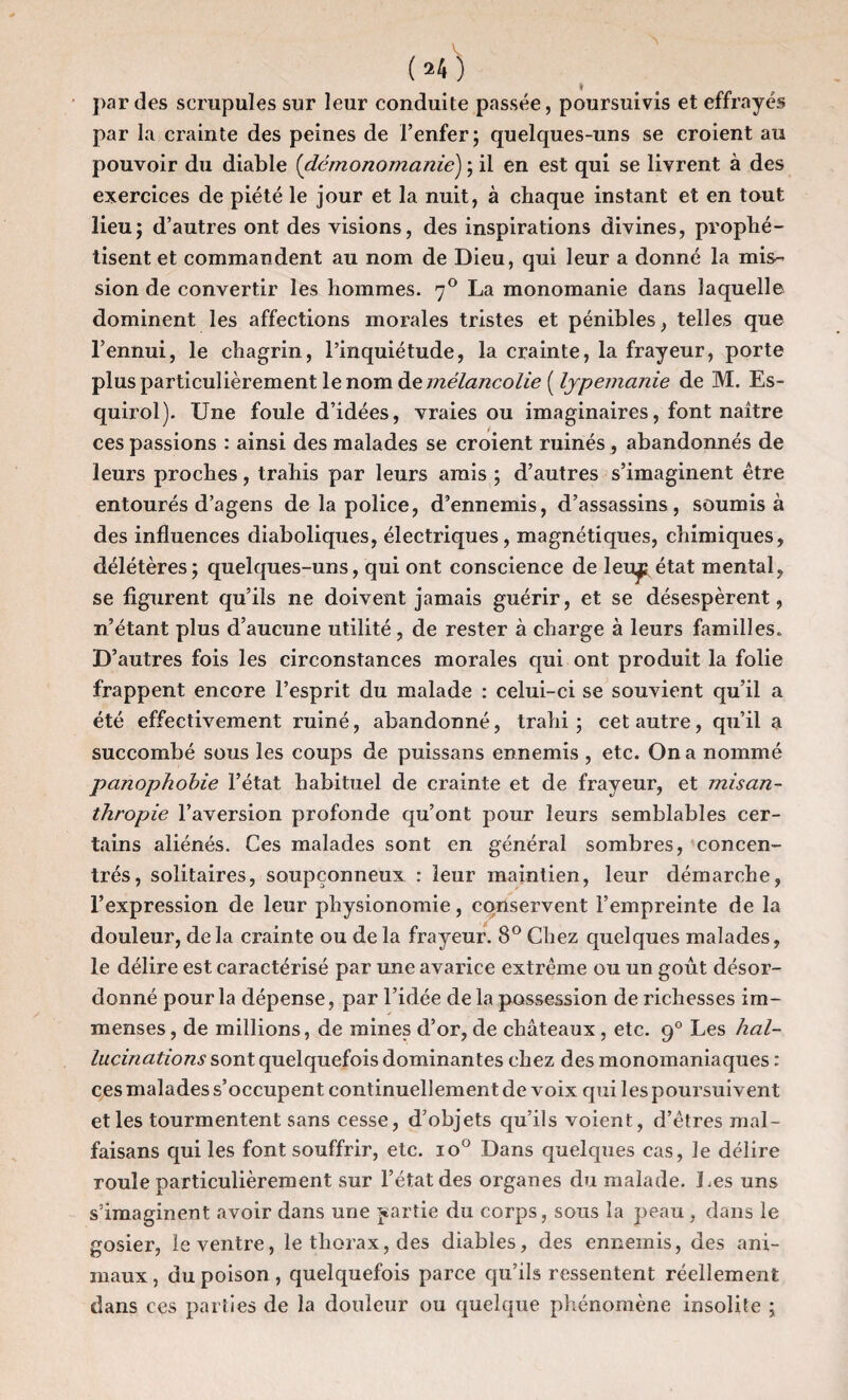 (»4) par des scrupules sur leur conduite passée, poursuivis et effrayés par la crainte des peines de l’enfer; quelques-uns se croient au pouvoir du diable (démonomanie) ; il en est qui se livrent à des exercices de piété le jour et la nuit, à chaque instant et en tout lieu; d’autres ont des visions, des inspirations divines, prophé¬ tisent et commandent au nom de Dieu, qui leur a donné la mis¬ sion de convertir les hommes. 70 La monomanie dans laquelle dominent les affections morales tristes et pénibles, telles que l’ennui, le chagrin, l’inquiétude, la crainte, la frayeur, porte plus particulièrement le nom de mélancolie ( lypemanie de M. Es- quirol). Une foule d’idées, vraies ou imaginaires, font naître ces passions : ainsi des malades se croient ruinés , abandonnés de leurs proches, trahis par leurs amis ; d’autres s’imaginent être entourés d’agens de la police, d’ennemis, d’assassins, soumis à des influences diaboliques, électriques, magnétiques, chimiques, délétères; quelques-uns, qui ont conscience de leu^p état mental, se figurent qu’ils ne doivent jamais guérir, et se désespèrent, n’étant plus d’aucune utilité, de rester à charge à leurs familles. D’autres fois les circonstances morales qui ont produit la folie frappent encore l’esprit du malade : celui-ci se souvient qu’il a été effectivement ruiné, abandonné, trahi; cet autre, qu’il a succombé sous les coups de puissans ennemis , etc. On a nommé panophobie l’état habituel de crainte et de frayeur, et misan¬ thropie l’aversion profonde qu’ont pour leurs semblables cer¬ tains aliénés. Ces malades sont en général sombres, concen¬ trés, solitaires, soupçonneux : leur maintien, leur démarche, l’expression de leur physionomie, conservent l’empreinte de la douleur, delà crainte ou de la frayeur. 8° Chez quelques malades, le délire est caractérisé par une avarice extrême ou un goût désor¬ donné pour la dépense, par l’idée delà possession de richesses im¬ menses, de millions, de mines d’or, de châteaux, etc. 90 Les hal¬ lucinations sont quelquefois dominantes chez des monomaniaques : ces malades s’occupent continuellement de voix qui les poursuivent et les tourmentent sans cesse, d’objets qu’ils voient , d’êtres mal- faisans qui les font souffrir, etc. io° Dans quelques cas, le délire roule particulièrement sur l’état des organes du malade, Les uns s’imaginent avoir dans une partie du corps, sous la peau , dans le gosier, le ventre, le thorax, des diables, des ennemis, des ani¬ maux , du poison, quelquefois parce qu’ils ressentent réellement dans ces parties de la douleur ou quelque phénomène insolite ;