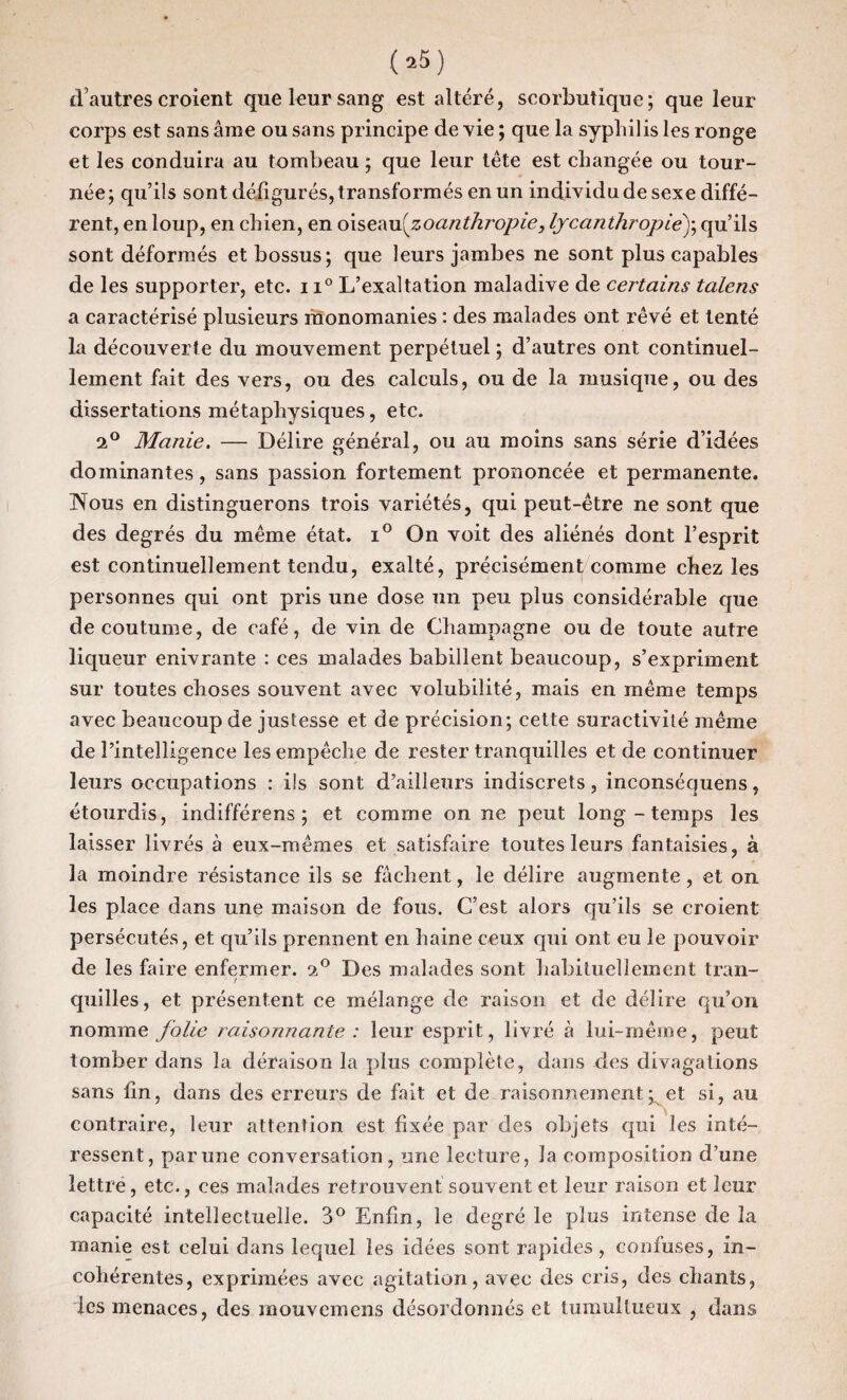 d’autres croient que leur sang est altéré, scorbutique; que leur corps est sans âme ou sans principe de vie ; que la syphilis les ronge et les conduira au tombeau ; que leur tête est changée ou tour¬ née; qu’ils sont défigurés, transformés en un individu de sexe diffé¬ rent, en loup, en chien, en o\seMi{zoanthropie, lycanihropiè)\ qu’ils sont déformés et bossus; que leurs jambes ne sont plus capables de les supporter, etc. 11° L’exaltation maladive de certains talens a caractérisé plusieurs monomanies : des malades ont rêvé et tenté la découverte du mouvement perpétuel ; d’autres ont continuel¬ lement fait des vers, ou des calculs, ou de la musique, ou des dissertations métaphysiques, etc. 2° Manie. — Délire général, ou au moins sans série d’idées dominantes, sans passion fortement prononcée et permanente. Nous en distinguerons trois variétés, qui peut-être ne sont que des degrés du même état. i° On voit des aliénés dont l’esprit est continuellement tendu, exalté, précisément comme chez les personnes qui ont pris une dose un peu plus considérable que de coutume, de café, de vin de Champagne ou de toute autre liqueur enivrante : ces malades babillent beaucoup, s’expriment sur toutes choses souvent avec volubilité, mais en même temps avec beaucoup de justesse et de précision; cette suractivité même de l’intelligence les empêche de rester tranquilles et de continuer leurs occupations : ils sont d’ailleurs indiscrets, inconséquens, étourdis, indifférens ; et comme on ne peut long - temps les laisser livrés à eux-mêmes et satisfaire toutes leurs fantaisies, à la moindre résistance ils se fâchent, le délire augmente, et on les place dans une maison de fous. C’est alors qu’ils se croient persécutés, et qu’ils prennent en haine ceux qui ont eu le pouvoir de les faire enfermer. 2° Des malades sont habituellement tran- / quilles, et présentent ce mélange de raison et de délire qu’on nomme folie raisonnante : leur esprit, livré à lui-même, peut tomber dans la déraison la plus complète, dans des divagations sans fin, dans des erreurs de fait et de raisonnement ^ et si, au contraire, leur attention est fixée par des objets qui les inté¬ ressent, par une conversation, une lecture, la composition d’une lettre, etc., ces malades retrouvent souvent et leur raison et leur capacité intellectuelle. 3° Enfin, le degré le plus intense de la manie est celui dans lequel les idées sont rapides, confuses, in¬ cohérentes, exprimées avec agitation, avec des cris, des chants, les menaces, des mouvemens désordonnés et tumultueux , dans