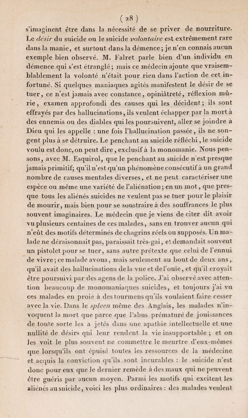 (»«) s’imaginent, être dans la nécessité de se priver de nourriture. Le désir du suicide ou le suicide volontaire est extrêmement rare dans la manie, et surtout dans la démence ; je n’en connais aucun exemple bien observé. M. Falret parle bien d’un individu en démence qui s’est étranglé; mais ce médecin ajoute que vraisem¬ blablement la volonté n’était pour rien dans l’action de cet in¬ fortuné. Si quelques maniaques agités manifestent le désir de se tuer, ce n’est jamais avec constance, opiniâtreté, réflexion mû¬ rie , examen approfondi des causes qui les décident ; ils sont effrayés par des hallucinations, ils veulent échapper par la mort à des ennemis ou des diables qui les poursuivent, aller se joindre à Dieu qui les appelle : une fois l’hallucination passée, ils ne son¬ gent plus à se détruire. Le penchant au suicide réfléchi, le suicide voulu est donc, on peut dire , exclusif à la monomanie. Nous pen¬ sons, avec M. Esquirol, que le penchant au suicide n est presque jamais primitif; qu’il n’est qu’un phénomène consécutif à un grand nombre de causes mentales diverses, et ne peut caractériser une espèce ou même une variété de l’aliénation ; en un mot, que pres¬ que tous les aliénés suicides ne veulent pas se tuer pour le plaisir de mourir, mais bien pour se soustraire à des souffrances le plus souvent imaginaires. Le médecin que je viens de citer dit avoir vu plusieurs centaines de ces malades, sans en trouver aucun qui n’eût des motifs déterminés de chagrins réels ou supposés. Un ma¬ lade ne déraisonnait pas, paraissait très-gai, et demandait souvent un pistolet pour se tuer, sans autre prétexte que celui de l’ennui de vivre; ce malade avoua, mais seulement au bout de deux ans , qu’il avait des hallucinations delà vue et del’ouïe, et qu’il croyait être poursuivi par des agens de la police. J’ai observé avec atten¬ tion beaucoup de monomaniaques suicides, et toujours j’ai vu ces malades en proie à des tourmens qu’ils voulaient faire cesser avec la vie. Dans le spleen même des Anglais, les malades n’in¬ voquent la mort que parce que l’abus prématuré de jouissances de toute sorte les a jetés dans une apathie intellectuelle et une nullité de désirs qui leur rendent la vie insupportable ; et on les voit le plus souvent ne commettre le meurtre d’eux-mêmes que lorsqu’ils ont épuisé toutes les ressources de la médecine et acquis la conviction qu’ils.sont incurables : le suicide n’est donc pour eux que le dernier remède à des maux qui ne peuvent être guéris par aucun moyen. Parmi les motifs qui excitent les aliénés au suicide, voici les plus ordinaires: des malades veulent