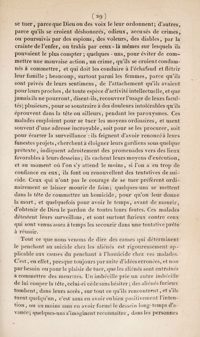 se tuer, parce que Dieu ou des voix le leur ordonnent; d’autres, parce qu’ils se croient déshonorés, odieux, accusés de crimes, ou poursuivis par des espions, des voleurs, des diables, par la crainte de l’enfer, ou trahis par ceux-là mêmes sur lesquels ils pouvaient le plus compter ; quelques - uns, pour éviter de com¬ mettre une mauvaise action, un crime, qu’ils se croient condam¬ nés à commettre, et qui doit les conduire à l’échafaud et flétrir leur famille ; beaucoup, surtout parmi les femmes, parce qu’ils sont privés de leurs sentimens, de l’attachement qu’ils avaient pour leurs proches, de toute espèce d’activité intellectuelle, et que jamais ils ne pourront, disent-ils, recouvrer l’usage de leurs facul¬ tés; plusieurs, pour se soustraire à des douleurs intolérables qu’ils éprouvent dans la tête ou ailleurs, pendant les paroxysmes. Ces malades emploient pour se tuer les moyens ordinaires, et usent souvent d’une adresse incroyable, soit pour se les procurer, soit pour écarter la surveillance : ils feignent d’avoir renoncé à leurs funestes projets, cherchent à éloigner leurs gardiens sous quelque prétexte, indiquent adroitement des promenades vers des lieux favorables à leurs desseins ; ils cachent leurs moyens d’exécution, et au moment où l’on s’y attend le moins, si l’on a eu trop de confiance en eux, ils font ou renouvellent des tentatives de sui¬ cide. Ceux qui n’ont pas le courage de se tuer préfèrent ordi¬ nairement se laisser mourir de faim; quelques-uns se mettent dans la tête de commettre un homicide, pour qu’on leur donne la mort, et quelquefois pour avoir le temps, avant de mourir, d’obtenir de Dieu le pardon de toutes leurs fautes. Ces malades détestent leurs surveillans, et sont surtout furieux contre ceux qui sont venus assez à temps les secourir dans une tentative prête à réussir. Tout ce que nous venons de dire des causes qui déterminent le penchant au suicide chez les aliénés est rigoureusement ap¬ plicable aux causes du penchant à l’homicide chez ces malades. C’est, en effet, presque toujours par suite d’idées erronées, et non par besoin ou pour le plaisir de tuer, que les aliénés sont entraînés a commettre des meurtres. Un imbécille prie un autre iinbécille de lui couper la tête, celui-ci cède sans hésiter ; des aliénés furieux tombent, dans leurs accès , sur tout ce qu’ils rencontrent, et s’ils tuent quelqu’un, c’est sans en avoir eubien positivement l’inten¬ tion, ou au moins sans en avoir formé le dessein long-temps d’a¬ vance; quelques-uns s’imaginent reconnaître , dans les personnes