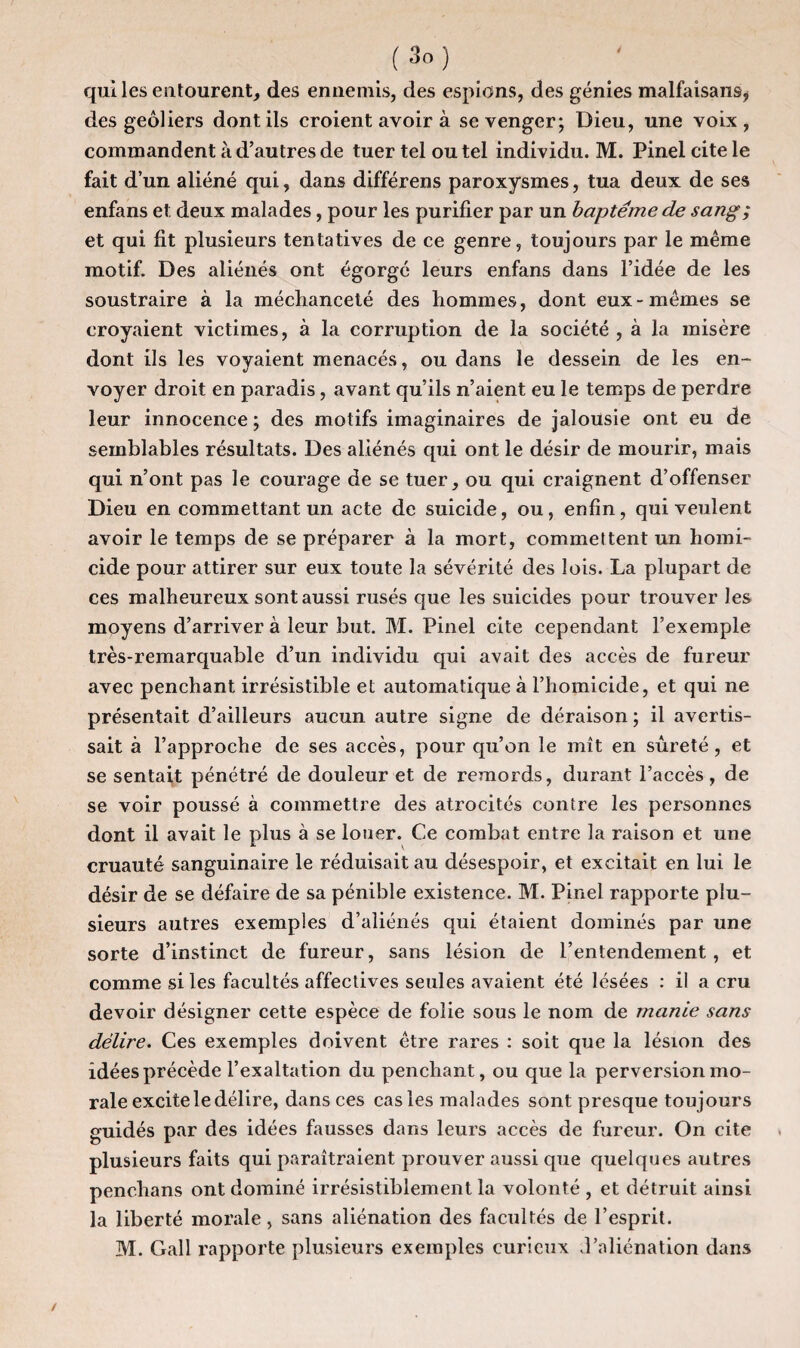 (3oJ qui les entourent, des ennemis, des espions, des génies malfaisans, des geôliers dont ils croient avoir à se venger; Dieu, une voix , commandent à d’autres de tuer tel ou tel individu. M. Pinel cite le fait d’un aliéné qui, dans différens paroxysmes, tua deux de ses enfans et deux malades, pour les purifier par un baptême de sang; et qui fit plusieurs tentatives de ce genre, toujours par le même motif. Des aliénés ont égorgé leurs enfans dans l’idée de les soustraire à la méchanceté des hommes, dont eux-mêmes se croyaient victimes, à la corruption de la société , à la misère dont ils les voyaient menacés, ou dans le dessein de les en¬ voyer droit en paradis, avant qu’ils n’aient eu le temps de perdre leur innocence ; des motifs imaginaires de jalousie ont eu de semblables résultats. Des aliénés qui ont le désir de mourir, mais qui n’ont pas le courage de se tuer, ou qui craignent d’offenser Dieu en commettant un acte de suicide, ou, enfin, qui veulent avoir le temps de se préparer à la mort, commettent un homi¬ cide pour attirer sur eux toute la sévérité des lois. La plupart de ces malheureux sont aussi rusés que les suicides pour trouver les moyens d’arriver à leur but. M. Pinel cite cependant l’exemple très-remarquable d’un individu qui avait des accès de fureur avec penchant irrésistible et automatique à l’homicide, et qui ne présentait d’ailleurs aucun autre signe de déraison ; il avertis¬ sait à l’approche de ses accès, pour qu’on le mît en sûreté, et se sentait pénétré de douleur et de remords, durant l’accès, de se voir poussé à commettre des atrocités contre les personnes dont il avait le plus à se looer. Ce combat entre la raison et une cruauté sanguinaire le réduisait au désespoir, et excitait en lui le désir de se défaire de sa pénible existence. M. Pinel rapporte plu¬ sieurs autres exemples d’aliénés qui étaient dominés par une sorte d’instinct de fureur, sans lésion de l’entendement, et comme si les facultés affectives seules avaient été lésées : il a cru devoir désigner cette espèce de folie sous le nom de manie sans délire. Ces exemples doivent être rares : soit que la lésion des idées précède l’exaltation du penchant, ou que la perversion mo¬ rale excite le délire, dans ces cas les malades sont presque toujours guidés par des idées fausses dans leurs accès de fureur. On cite plusieurs faits qui paraîtraient prouver aussi que quelques autres penchans ont dominé irrésistiblement la volonté , et détruit ainsi la liberté morale, sans aliénation des facultés de l’esprit. M. Gall rapporte plusieurs exemples curieux d’aliénation dans