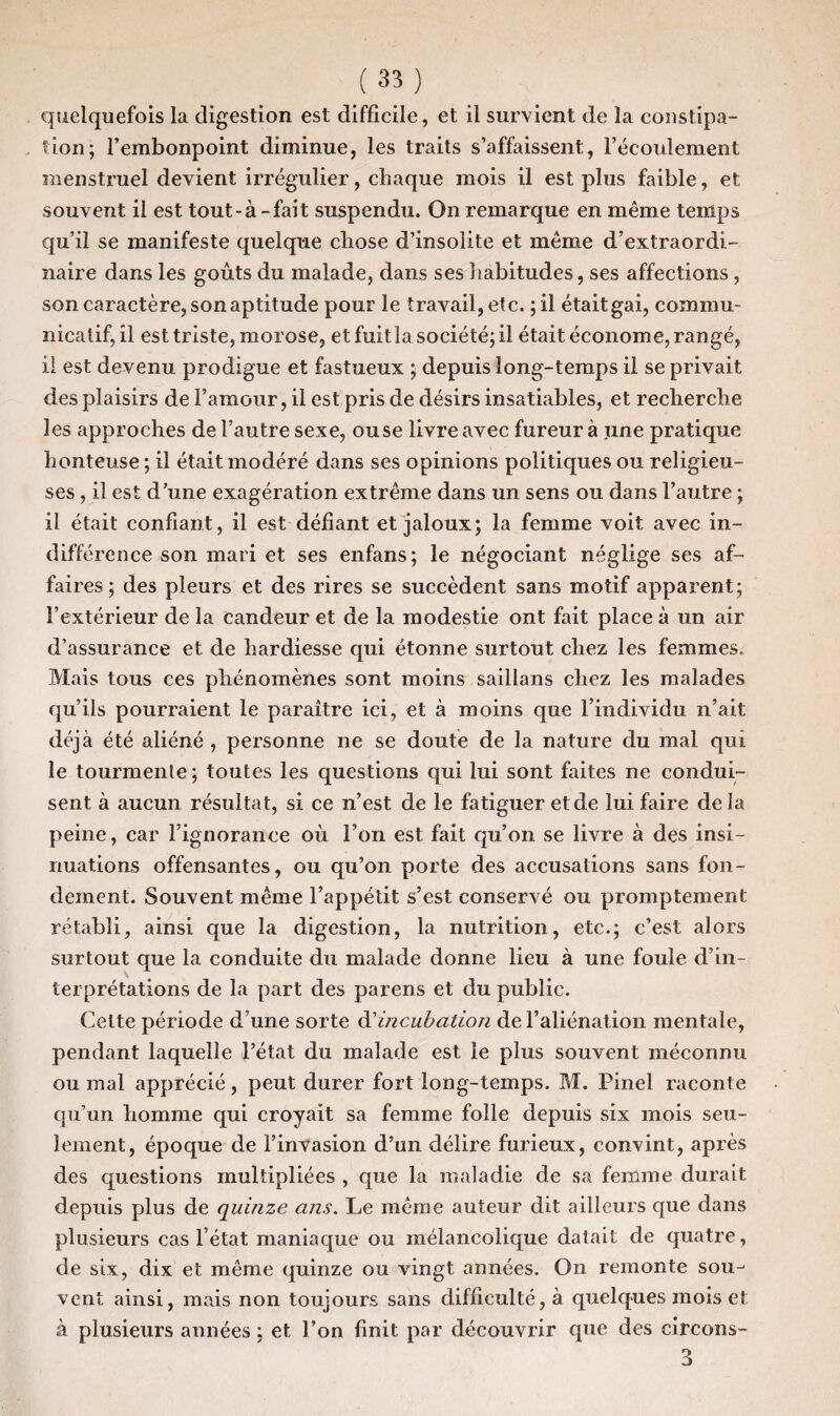 quelquefois la digestion est difficile, et il survient de la constipa¬ tion; l’embonpoint diminue, les traits s’affaissent, l’écoulement menstruel devient irrégulier, chaque mois il est plus faible, et souvent il est tout-à - fait suspendu. On remarque en même temps qu’il se manifeste quelque cliose d’insolite et même d’extraordi¬ naire dans les goûts du malade, dans ses habitudes, ses affections , son caractère, son aptitude pour le travail, etc. ;il était gai, commu¬ nicatif, il est triste, morose, et fuit la société; il était économe, rangé, il est devenu prodigue et fastueux ; depuis long-temps il se privait des plaisirs de l’amour, il est pris de désirs insatiables, et recherche les approches de l’autre sexe, ou se livre avec fureur à une pratique honteuse ; il était modéré dans ses opinions politiques ou religieu¬ ses , il est d’une exagération extrême dans un sens ou dans l’autre ; il était confiant, il est défiant et jaloux; la femme voit avec in¬ différence son mari et ses enfans; le négociant néglige ses af¬ faires; des pleurs et des rires se succèdent sans motif apparent; l’extérieur de la candeur et de la modestie ont fait place à un air d’assurance et de hardiesse qui étonne surtout chez les femmes. Mais tous ces phénomènes sont moins saillans chez les malades qu’ils pourraient le paraître ici, et à moins que l’individu n’ait déjà été aliéné , personne ne se doute de la nature du mal qui le tourmente; toutes les questions qui lui sont faites ne condui¬ sent à aucun résultat, si ce n’est de le fatiguer et de lui faire de la peine, car l’ignorance où l’on est fait qu’on se livre à des insi¬ nuations offensantes, ou qu’on porte des accusations sans fon¬ dement. Souvent même l’appétit s’est conservé ou promptement rétabli, ainsi que la digestion, la nutrition, etc.; c’est alors surtout que la conduite du malade donne lieu à une foule d’in¬ terprétations de la part des parens et du public. Celte période d’une sorte d’incubation de l’aliénation mentale, pendant laquelle l’état du malade est le plus souvent méconnu ou mal apprécié, peut durer fort long-temps. M. Pinel raconte qu’un homme qui croyait sa femme folle depuis six mois seu¬ lement, époque de l’invasion d’un délire furieux, convint, après des questions multipliées , que la maladie de sa femme durait depuis plus de quinze ans. Le même auteur dit ailleurs que dans plusieurs cas l’état maniaque ou mélancolique datait de quatre, de six, dix et même quinze ou vingt années. On remonte sou¬ vent ainsi, mais non toujours sans difficulté, à quelques mois et à plusieurs années ; et l’on finit par découvrir que des circons- 3