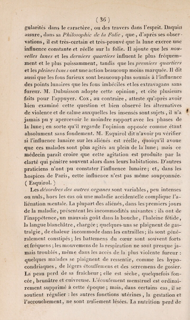 gularités dans le caractère, ou des travers dans l’esprit. Daquin assure, dans sa Philosophie de la Fo lie, que, d’après ses obser¬ vations, il est très-certain et très-prouvé que la lune exerce une influence constante et réelle sur la folie. Il ajoute que les nou¬ velles lunes et les derniers quartiers influent le plus fréquem¬ ment et le plus puissamment, tandis que les premiers quartiers et les pleines lunes ont une action beaucoup moins marquée. Il dit aussi que les fous furieux sont beaucoup plus soumis à l’influence des points lunaires que les fous imbéciles et les extravagans sans fureur. M. Dubuisson adopte cette opinion, et cite plusieurs faits pour l’appuyer. Cox, au contraire, atteste qu’après avoir bien examiné cette question et bien observé les alternatives de violence et de calme auxquelles les insensés sont sujets , il n’a jamais pu y apercevoir le moindre rapport avec les phases de la lune ; en sorte qu’il regarde l’opinion opposée comme étant absolument sans fondement. M. Esquirol dit n’avoir pu vérifier si l’influence lunaire sur les aliénés est réelle, quoiqu’il avoue que ces malades sont plus agités au plein de la lune ; mais ce médecin paraît croire que cette agitation est produite par la clarté qui pénètre souvent alors dans leurs habitations. D’autres praticiens n’ont pu constater l’influence lunaire; et, dans les hospices de Paris, cette influence n’est pas même soupçonnée. ( Esquirol. ) Les désordres des autres organes sont variables, peu intenses ou nuis, hors les cas où une maladie accidentelle complique l’a¬ liénation mentale. La plupart des aliénés, dans les premiers jours de la maladie, présentent les incommodités suivantes : ils ont de l’inappétence,un mauvais goût dans la bouche, l’haleine fétide, la langue blanchâtre , chargée ; quelques-uns se plaignent de gas¬ tralgie, de chaleur incommode dans les entrailles; ils sont géné¬ ralement constipés ; les battemens du cœur sont souvent forts et fréquens ; les rnouvemens de la respiration ne sont presque ja¬ mais troublés , même dans les accès de la plus violente fureur : quelques malades se plaignent de ressentir, comme les hypo¬ condriaques , de légers étouffemens et des serremens de gosier. La peau perd de sa fraîcheur; elle est sèche, quelquefois fon¬ cée, brunâtre et cuivreuse. L’écoulement menstruel est ordinai¬ rement supprimé à cette époque ; mais, dans certains cas, il se soutient régulier : les autres fonctions utérines , la gestation et l’accouchement, ne sont nullement lésées. La nutrition perd de