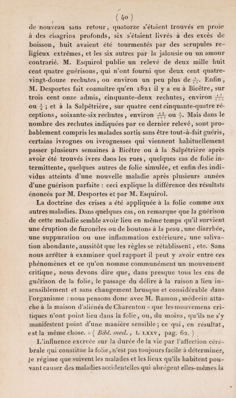 , ( 4° ) de nouveau sans retour, quatorze s’étaient trouvés en proie à des chagrins profonds, six s’étaient livrés à des excès de boisson, huit avaient été tourmentés par des scrupules re¬ ligieux extrêmes, et les six autres par la jalousie ou un amour contrarié. M. Esquirol publie un relevé de deux mille huit cent quatre guérisons, qui n’ont fourni que deux cent quatre- vingt-douze rechutes, ou environ un peu plus de Enfin, M. Desportes fait connaître qu’en 1821 il y a eu à Bicêtre, sur trois cent onze admis, cinquante-deux rechutes, environ ou ~ ; et à la Salpêtrière, sur quatre cent cinquante-quatre ré¬ ceptions , soixante-six rechutes , environ ou Mais dans le nombre des rechutes indiquées par ce dernier relevé, sont pro¬ bablement compris les malades sortis sans être tout-à-fait guéris, certains ivrognes ou ivrognesses qui viennent habituellement passer plusieurs semaines à Bicêtre ou à la Salpêtrière après avoir été trouvés ivres davis les rues , quelques cas de folie in¬ termittente, quelques autres de folie simulée, et enfin des indi¬ vidus atteints d’une nouvelle maladie après plusieurs années d’une guérison parfaite : ceci explique la différence des résultats énoncés par M. Desportes et par M. Esquirol. La doctrine des crises a été appliquée à la folie comme aux autres maladies. Dans quelques cas, on remarque que la guérison de cette maladie semble avoir lieu en même temps qu’il survient une éruption de furoncles ou de boutons à la peau,une diarrhée, une suppuration ou une inflammation extérieure, une saliva¬ tion abondante, aussitôt que les règles se rétablissent, ete. Sans nous arrêter à examiner quel rapport il peut y avoir entre ces phénomènes et ce qu’on nomme communément un mouvement critique, nous devons dire que, dans presque tous les cas de guérison de la folie, le passage du délire à la raison a lieu in¬ sensiblement et sans changement brusque et considérable dans l’organisme : nous pensons donc avecM. Ramon, médecin atta¬ che à la maison d’aliénés de Charenton « que lesmouvemens cri¬ tiques n’ont point lieu dans la folie, ou, du moins, qu’ils ne s’y manifestent point d’une manière sensible; ce qui, en résultat, est la même chose. » ( Bïbl. med., t. lxxv, pag. 62. ) L’influence exercée sur la durée de la vie par l’affection céré¬ brale qui constitue la folie,n’est pas toujours facile à déterminer, ]e régime que suivent les malades et les lieux qu’ils habitent pou¬ vant causer des maladies accidentelles qui abrègent elles-mêmes la