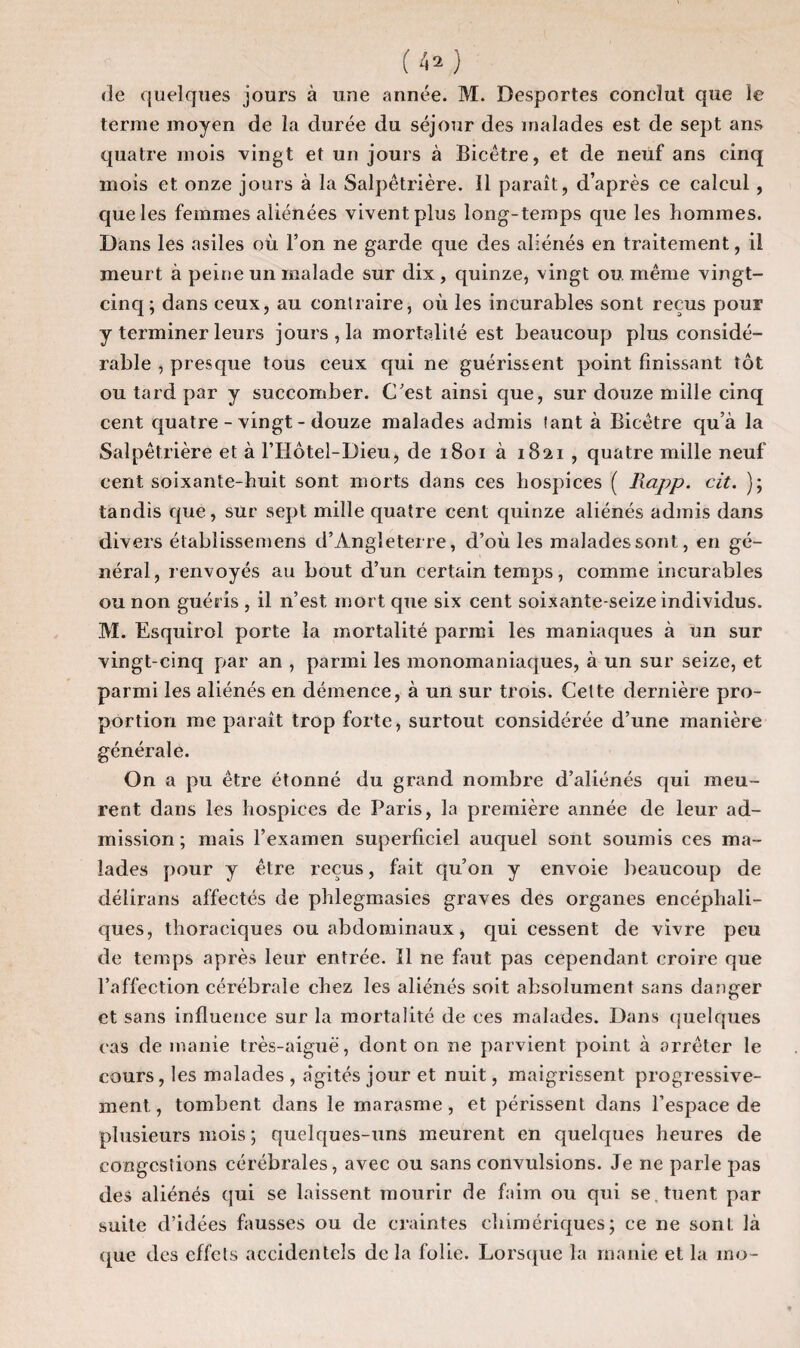 de quelques jours à une année. M. Desportes conclut que le terme moyen de la durée du séjour des malades est de sept ans quatre mois vingt et un jours à Bicêtre, et de neuf ans cinq mois et onze jours à la Salpêtrière. Il paraît, d’après ce calcul , que les femmes aliénées vivent plus long-temps que les hommes. Dans les asiles où l’on ne garde que des aliénés en traitement, il meurt à peine un malade sur dix, quinze, vingt ou même vingt- cinq; dans ceux, au contraire, où les incurables sont reçus pour y terminer leurs jours, la mortalité est beaucoup plus considé¬ rable , presque tous ceux qui ne guérissent point finissant tôt ou tard par y succomber. C'est ainsi que, sur douze mille cinq cent quatre-vingt-douze malades admis tant à Bicêtre qu’à la Salpêtrière et à l’Hôtel-Dieu, de 1801 à 1821, quatre mille neuf cent soixante-huit sont morts dans ces hospices ( liapp. cit. ); tandis que, sur sept mille quatre cent quinze aliénés admis dans divers établissemens d’Angleterre, d’où les malades sont, en gé¬ néral, renvoyés au bout d’un certain temps, comme incurables ou non guéris , il n’est mort que six cent soixante-seize individus. M. Esquirol porte la mortalité parmi les maniaques à un sur vingt-cinq par an , parmi les monomaniaques, à un sur seize, et parmi les aliénés en démence, à un sur trois. Celte dernière pro¬ portion me paraît trop forte, surtout considérée d’une manière générale. On a pu être étonné du grand nombre d’aliénés qui meu¬ rent dans les hospices de Paris, la première année de leur ad¬ mission; mais l’examen superficiel auquel sont soumis ces ma¬ lades pour y être reçus, fait qu’on y envoie beaucoup de délirans affectés de phlegmasies graves des organes encéphali¬ ques, thoraciques ou abdominaux, qui cessent de vivre peu de temps après leur entrée. ïl ne faut pas cependant croire que l’affection cérébrale chez les aliénés soit absolument sans danger et sans influence sur la mortalité de ces malades. Dans quelques cas de manie très-aiguë, dont on ne parvient point à arrêter le cours, les malades , a'gités jour et nuit, maigrissent progressive¬ ment , tombent dans le marasme , et périssent dans l’espace de plusieurs mois ; quelques-uns meurent en quelques heures de congestions cérébrales, avec ou sans convulsions. Je ne parle pas des aliénés qui se laissent mourir de faim ou qui se . tuent par suite d’idées fausses ou de craintes chimériques; ce ne sont là que des effets accidentels de la folie. Lorsque la manie et la ino-