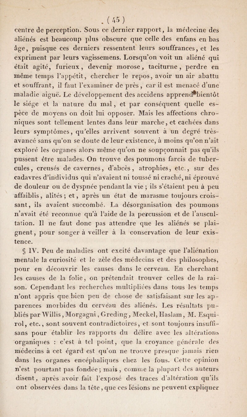 centre de perception. Sons ce dernier rapport, la médecine des aliénés est beaucoup plus obscure que celle des enfans en bas âge, puisque ces derniers ressentent leurs souffrances, et les expriment par leurs vagi-ssemens. Lorsqu’on voit un aliéné qui était agité, furieux, devenir morose, taciturne, perdre en même temps l’appétit, chercher le repos, avoir un air abattu et souffrant, il faut l’examiner de près, car il est menacé d’une maladie aiguë. Le développement des accidens apprendraient ôt le siège et la nature du mal, et par conséquent quelle es¬ pèce de moyens on doit lui opposer. Mais les affections chro¬ niques sont tellement lentes dans leur marche, et cachées dans leurs symptômes, qu’elles arrivent souvent à un degré très- avancé sans qu’on se doute de leur existence, à moins qu’on n’ait exploré les organes alors même qu’on ne soupçonnait pas qu’ils pussent être malades. On trouve des poumons farcis de tuber¬ cules, creusés de cavernes, d’abcès, atrophies, etc., sur des cadavres d’individus qui n’avaient ni toussé ni craché, ni éprouvé de douleur ou de dyspnée pendant la vie ; ils s’étaient peu à peu affaiblis, alités; et, après un état de marasme toujours crois¬ sant, ils avaient succombé. La désorganisation des poumons n’avait été reconnue qu’à l’aide de la percussion et de l’auscul¬ tation. 11 ne faut donc pas attendre que les aliénés se plai¬ gnent, pour songer à veiller à la conservation de leur exis¬ tence. § IV. Peu de maladies ont excité davantage que l’aliénation mentale la curiosité et le zèle des médecins et des philosophes, pour en découvrir les causes dans le cerveau. En cherchant les causes de la folie, on prétendait trouver celles de la rai¬ son. Cependant les recherches multipliées dans tous les temps n’ont appris que bien peu de chose de satisfaisant sur les ap¬ parences morbides du cerveau des aliénés. Les résultats pu¬ bliés par Willis, Morgagni, Greding, Meckel, Haslam, M. Esqui- roi, etc., sont souvent contradictoires, et sont toujours insuffî- sans pour établir les rapports du délire avec les altérations organiques : c’est à tel point, que la croyance générale des médecins à cet égard est qu’on ne trouve presque jamais rien dans les organes encéphaliques chez les fous. Cette opinion n’est pourtant pas fondée; mais , comme la plupart des auteurs disent, après avoir fait l’exposé des traces d’altération qu’ils ont observées dans la tête , que ces lésions ne peuvent expliquer