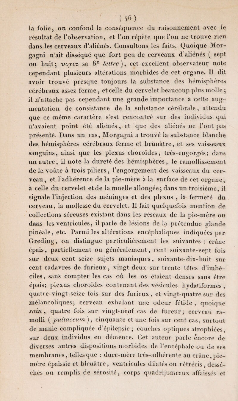la folie, on confond la conséquence du raisonnement avec le résultat de l’observation, et l’on répète que l’on ne trouve rien dans les cerveaux d’aliénés. Consultons les faits. Quoique Mor- gagni n’ait disséqué que fort peu de cerveaux d’aliénés ( sept ou huit; voyez sa 8e lettre), cet excellent observateur note cependant plusieurs altérations morbides de cet organe. Il dit avoir trouvé presque toujours la substance des hémisphères cérébraux assez ferme , et celle du cervelet beaucoup plus molle ; il n’attache pas cependant une grande importance à cette aug¬ mentation de consistance de la substance cérébrale, attendu que ce même caractère s’est rencontré sur des individus qui n’avaient point été aliénés, et que des aliénés ne l’ont pas présenté. Dans un cas, Morgagni a trouvé la substance blanche des hémisphères cérébraux ferme et brunâtre, et ses vaisseaux sanguins, ainsi que les plexus choroïdes, très-engorgés; dans un autre, il note la dureté des hémisphères, le ramollissement de la voûte à trois piliers, l’engorgement des vaisseaux du cer¬ veau, et l’adhérence de la pie-mère à la surface de cet organe, à celle du cervelet et de la moelle allongée; dans un troisième, il signale l’injection des méninges et des plexus , la fermeté du cerveau, la mollesse du cervelet. Il fait quelquefois mention de collections séreuses existant dans les réseaux de la pie-mère ou dans les ventricules, il parle de lésions de la prétendue glande pinéale, etc. Parmi les altérations encéphaliques indiquées par Greding, on distingue particulièrement les suivantes : crâne épais, partiellement ou généralement, cent soixante-sept fois sur deux cent seize sujets maniaques, soixante-dix-huit sur cent cadavres de furieux, vingt-deux sur trente têtes d’imbé¬ ciles, sans compter les cas où les os étaient denses sans être épais; plexus choroïdes contenant des vésicules hydatiformes , quatre-vingt-seize fois sur des furieux , et vingt-quatre sur des mélancoliques; cerveau exhalant une odeur fétide , quoique sain, quatre fois sur vingt-neuf cas de fureur; cerveau ra¬ molli ( pullaceum ), cinquante et une fois sur cent cas, surtout de manie compliquée d’épilepsie; couches optiques atrophiées, sur deux individus en démence. Cet auteur parle encore de diverses autres dispositions morbides de l’encéphale ou de ses membranes, telles que : dure-mère très-adhérente au crâne, pie- mère épaissie et bleuâtre, ventricules dilatés ou rétrécis, dessé¬ chés ou remplis de sérosité, corps quadrijumeaux affaissés et