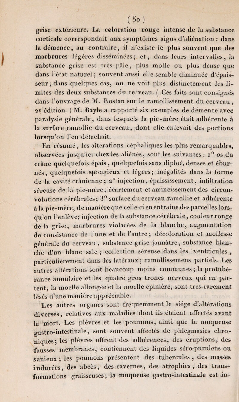 grise extérieure. La coloration rouge intense de la substance corticale correspondait aux symptômes aigus d’aliénation : dans la démence, au contraire, il n’existe le plus souvent que des marbrures légères disséminées; et, dans leurs intervalles, la substance grise est très-pâle, plus molle ou plus dense que dans l’état naturel; souvent aussi elle semble diminuée d’épais¬ seur; dans quelques cas, on ne voit plus distinctement les li¬ mites des deux substances d-u cerveau. ( Ces faits sont consignés dans l’ouvrage de M. Rostan sur le ramollissement du cerveau , édition. ) M. Bayle a rapporté six exemples de démence avec paralysie générale, dans lesquels la pie-mère était adhérente à la surface ramollie du cerveau, dont elle enlevait des portions lorsqu’on l’en détachait. En résumé, les altérations céphaliques les plus remarquables, observées jusqu’ici chez les aliénés, sont les suivantes : i° os du crâne quelquefois épais, quelquefois sans diploé, denses et ébur- nés, quelquefois spongieux et légers; inégalités dans la forme de la cavité crânienne ; i° injection , épaississement, infiltration séreuse de la pie-mère, écartement et amincissement des circon¬ volutions cérébrales; 3° surface du cerveau ramollie et adhérente à la pie-mère, de manière que celle-ci en entraîne des parcelles lors¬ qu’on l’enlève; injection de la substance cérébrale, couleur rouge delà grise, marbrures violacées de la blanche, augmentation de consistance de l’une et de l’autre ; décoloration et mollesse générale du cerveau , substance grise jaunâtre, substance blan¬ che d’un blanc sale ; collection séreuse dans les ventricules , particulièrement dans les latéraux ; ramollissemens partiels. Les autres altérations sont beaucoup moins communes; la protubé¬ rance annulaire et les quatre gros troncs nerveux qui en par¬ tent, la moelle allongée et la moelle épinière, sont très-rarement lésés d’une manière appréciable. Les autres organes sont fréquemment le siège d’altérations diverses, relatives aux maladies dont ils étaient affectés avant la mort. Les plèvres et les poumons, ainsi que la muqueuse gastro-intestinale, sont souvent affectés de phlegmasies chro¬ niques; les plèvres offrent des adhérences, des éruptions, des fausses membranes, contiennent des liquides séro-purulcns ou sanieux ; les poumons présentent des tubercules , des masses indurées, des abcès, des cavernes, des atrophies, des trans¬ formations graisseuses; la muqueuse gastro-intestinale est in-