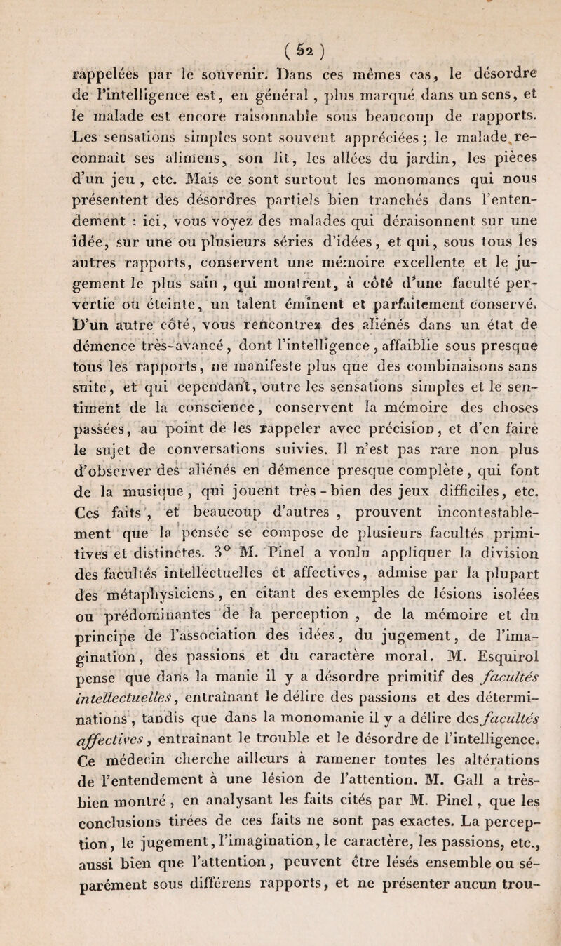 («*) rappelées par le souvenir. Dans ces mêmes cas, le désordre de l’intelligence est, en général , plus marqué dans un sens, et le malade est encore raisonnable sous beaucoup de rapports. Les sensations simples sont souvent appréciées; le malade,re¬ connaît ses alimens, son lit, les allées du jardin, les pièces d’un jeu , etc. Mais ce sont surtout les monomanes qui nous présentent des désordres partiels bien tranchés dans l’enten¬ dement : ici, vous voyez des malades qui déraisonnent sur une idée, sur une ou plusieurs séries d’idées, et qui, sous lous les autres rapports, conservent une mémoire excellente et le ju¬ gement le plus sain , qui montrent, à côté d*une faculté per¬ vertie ou éteinte, un talent éminent et parfaitement conservé. D’un autre côté, vous rencontres des aliénés dans un état de démence très-avancé, dont l’intelligence, affaiblie sous presque tous les rapports, ne manifeste plus que des combinaisons sans suite, et qui cependant, outre les sensations simples elle sen¬ timent de la conscience, conservent la mémoire des choses passées, au point de les rappeler avec précision, et d’en faire le sujet de conversations suivies. Il n’est pas rare non plus d’observer des aliénés en démence presque complète, qui font de la musique, qui jouent très-bien des jeux difficiles, etc. Ces faits , et beaucoup d’autres , prouvent incontestable¬ ment que la pensée se compose de plusieurs facultés primi¬ tives et distinctes. 3° M. Pinel a voulu appliquer la division des facultés intellectuelles et affectives, admise par la plupart des métaphysiciens, en citant des exemples de lésions isolées ou prédominantes de la perception , de la mémoire et du principe de l’association des idées, du jugement, de l’ima¬ gination, des passions et du caractère moral. M. Esquirol pense que dans la manie il y a désordre primitif des facultés intellectuelles, entraînant le délire des passions et des détermi¬ nations , tandis que dans la monomanie il y a délire des facultés affectives 3 entraînant le trouble et le désordre de l’intelligence. Ce médecin cherche ailleurs à ramener toutes les altérations de l’entendement à une lésion de l’attention. M. Gall a très- bien montré , en analysant les faits cités par M. Pinel, que les conclusions tirées de ces faits ne sont pas exactes. La percep¬ tion, le jugement, l’imagination, le caractère, les passions, etc., aussi bien que l’attention, peuvent être lésés ensemble ou sé¬ parément sous différens rapports, et ne présenter aucun trou-