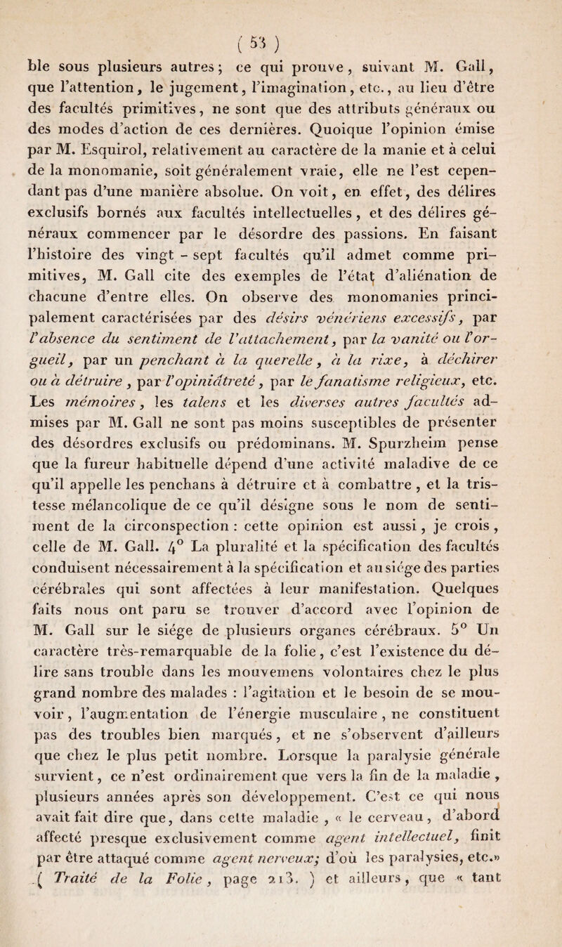 ( 55 ) ble sous plusieurs autres; ce qui prouve, suivant M. Gall, que l’attention, le jugement, l’imagination, etc., au lieu d’être des facultés primitives, ne sont que des attributs généraux ou des modes d’action de ces dernières. Quoique l’opinion émise par M. Esquirol, relativement au caractère de la manie et à celui de la monomanie, soit généralement vraie, elle ne l’est cepen¬ dant pas d’une manière absolue. On voit, en effet, des délires exclusifs bornés aux facultés intellectuelles , et des délires gé¬ néraux commencer par le désordre des passions. En faisant l’histoire des vingt - sept facultés qu’il admet comme pri¬ mitives, M. Gall cite des exemples de l’état d’aliénation de chacune d’entre elles. On observe des monomanies princi¬ palement caractérisées par des désirs vénériens excessifs, par Vabsence du sentiment de rattachement, par la. vanité ou Vor¬ gueil, par un penchant a la querelle, a la rixe, à déchirer ou h détruire , par Vopiniâtreté, par le fanatisme religieux, etc. Les mémoires, les talens et les diverses autres facultés ad¬ mises par M. Gall ne sont pas moins susceptibles de présenter des désordres exclusifs ou prédominans. M. Spurzheim pense que la fureur habituelle dépend d’une activité maladive de ce qu’il appelle les penchans à détruire et à combattre , et la tris¬ tesse mélancolique de ce qu’il désigne sous le nom de senti¬ ment de la circonspection : cette opinion est aussi, je crois , celle de M. Gall. 4° La pluralité et la spécification des facultés conduisent nécessairement à la spécification et au siège des parties cérébrales qui sont affectées à leur manifestation. Quelques faits nous ont paru se trouver d’accord avec l’opinion de M. Gall sur le siège de plusieurs organes cérébraux. 5° Un caractère très-remarquable de la folie, c’est l’existence du dé¬ lire sans trouble dans les mouvemens volontaires chez le plus grand nombre des malades : l’agitation et Je besoin de se mou¬ voir, l’augmentation de l’énergie musculaire , ne constituent pas des troubles bien marqués, et ne s’observent d’ailleurs que chez le plus petit nombre. Lorsque la paralysie générale survient, ce n’est ordinairement que vers la fin de la maladie , plusieurs années après son développement. C’est ce qui nous avait fait dire que, dans cette maladie , « le cerveau, d’abord affecté presque exclusivement comme agent intellectuely finit par être attaqué comme agent nerveux; d’où les paralysies, etc.» . ( Traité de la Folie, page 213. ) et ailleurs, que « tant