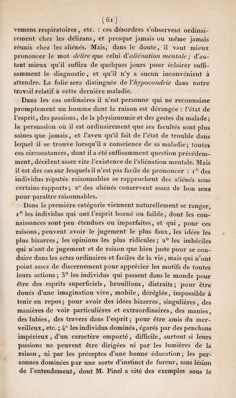 vemens respiratoires, etc. : ces désordres s’observent ordinai¬ rement chez les délirans, et presque jamais ou même jamais réunis chez les aliénés. Mais, dans le doute, il vaut mieux prononcer le mot délire que celui d’aliénation mentale ; d’au¬ tant mieux qu’il suffira de quelques jours pour éclairer suffi¬ samment le diagnostic, et qu’il n’y a aucun inconvénient à attendre. La folie sera distinguée de l'hypocondrie dans notre travail relatif à cette dernière maladie. Dans les cas ordinaires il n’est personne qui ne reconnaisse promptement un homme dont la raison est dérangée : l’état de l’esprit, des passions, de la physionomie et des gestes du malade; la persuasion où il est ordinairement que ses facultés sont plus saines que jamais, et l’aveu qu’il fait de l’état de trouble dans lequel il se trouve lorsqu’il a conscience de sa maladie; toutes ces circonstances, dont il a été suffisamment question précédem¬ ment, décèlent assez vite l’existence de l’aliénation mentale. Mais il est des cas sur lesquels il n’est pas facile de prononcer : i° des individus réputés raisonnables se rapprochent des aliénés sous certains rapports ; 2° des aliénés conservent assez de bon sens pour paraître raisonnables. Dans la première catégorie viennent naturellement se ranger, i° les individus qui ont l’esprit borné ou faible, dont les con¬ naissances sont peu étendues ou imparfaites, et qui, pour ces raisons, peuvent avoir le jugement le plus faux, les idées les plus bizarres, les opinions les plus ridicules ; 2° les imbéciles qui n’ont de jugement et de raison que bien juste pour se con¬ duire dans les actes ordinaires et faciles de la vie, mais qui n’ont point assez de discernement pour apprécier les motifs de toutes leurs actions ; 3° les individus qui passent dans le monde pour être des esprits superficiels, brouillons, distraits ; pour être doués d’une imagination vive, mobile, déréglée, impossible à tenir en repos ; pour avoir des idées bizarres, singulières, des manières de voir particulières et extraordinaires, des manies, des lubies, des travers dans l’esprit ; pour être amis du mer¬ veilleux, etc. ; 4° les individus dominés, égarés par des penchans impérieux , d’un caractère emporté, difficile, surtout si leurs passions ne peuvent être dirigées ni par les lumières de la raison , ni par les préceptes d’une bonne éducation ; les per¬ sonnes dominées par une sorte d’instinct de fureur, sans lésion de l’entendement, dont M. Pinel a cité des exemples sous le