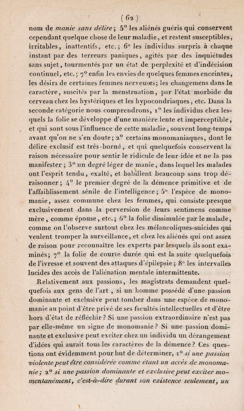 nom de manie sans délire ; 5° les aliénés guéris qui conservent cependant quelque chose de leur maladie, et restent susceptibles, irritables, inattentifs, etc. ; 6° les individus surpris à chaque instant par des terreurs paniques, agités par des inquiétudes sans sujet, tourmentés par un état de perplexité et d’indécision continuel, etc, ; 70 enfin les envies de quelques femmes enceintes, les désirs de certaines femmes nerveuses; les changemens dans le caractère, suscités par la menstruation, par Pétat morbide du cerveau chez les hystériques et les hypocondriaques , etc. Dans la seconde catégorie nous comprendrons, i° les individus chez les¬ quels la folie se développe d’une manière lente et imperceptible, et qui sont sous l’influence de cette maladie, souvent long-temps avant qu’on ne s’en doute; i° certains monomaniaques, dont le délire exclusif est très-borné, et qui quelquefois conservent la raison nécessaire pour sentir le ridicule de leur idée et ne la pas manifester ; 3° un degré léger de manie, dans lequel les malades ont l’esprit tendu, exalté, et babillent beaucoup sans trop dé¬ raisonner ; 4° le premier degré de la démence primitive et de l’affaiblissement sénile de l’intelligence; 5° l’espèce de mono¬ manie, assez commune chez les femmes, qui consiste presque exclusivement dans la perversion de leurs sentimens comme mère , comme épouse , etc. ; 6° la folie dissimulée par le malade, comme on l’observe surtout chez les mélancoliques-suicides qui veulent tromper la surveillance, et chez les aliénés qui ont assez de raison pour reconnaître les experts par lesquels ils sont exa¬ minés; 70 la folie de courte durée qui est la suite quelquefois de l’ivresse et souvent des attaques d’épilepsie ; 8° les intervalles lucides des accès de l’aliénation mentale intermittente. Relativement aux passions, les magistrats demandent quel¬ quefois aux gens de l’art , si un homme possédé d’une passion dominante et exclusive peut tomber dans une espèce de mono¬ manie au point d’être privé de ses facultés intellectuelles et d’être hors d’état de réfléchir ? Si une passion extraordinaire n’est pas par elle-même un signe de monomanie ? Si une passion domi¬ nante et exclusive peut exciter chez un individu un dérangement d’idées qui aurait tous les caractères de la démence? Ces ques¬ tions ont évidemment pour but de déterminer, i° si une passion violente peut être considérée comme étant un accès de monoma¬ nie; 20 si une passion dominante et exclusive peut exciter mo¬ mentanément, c’est-à-dire durant son existence seulement, un