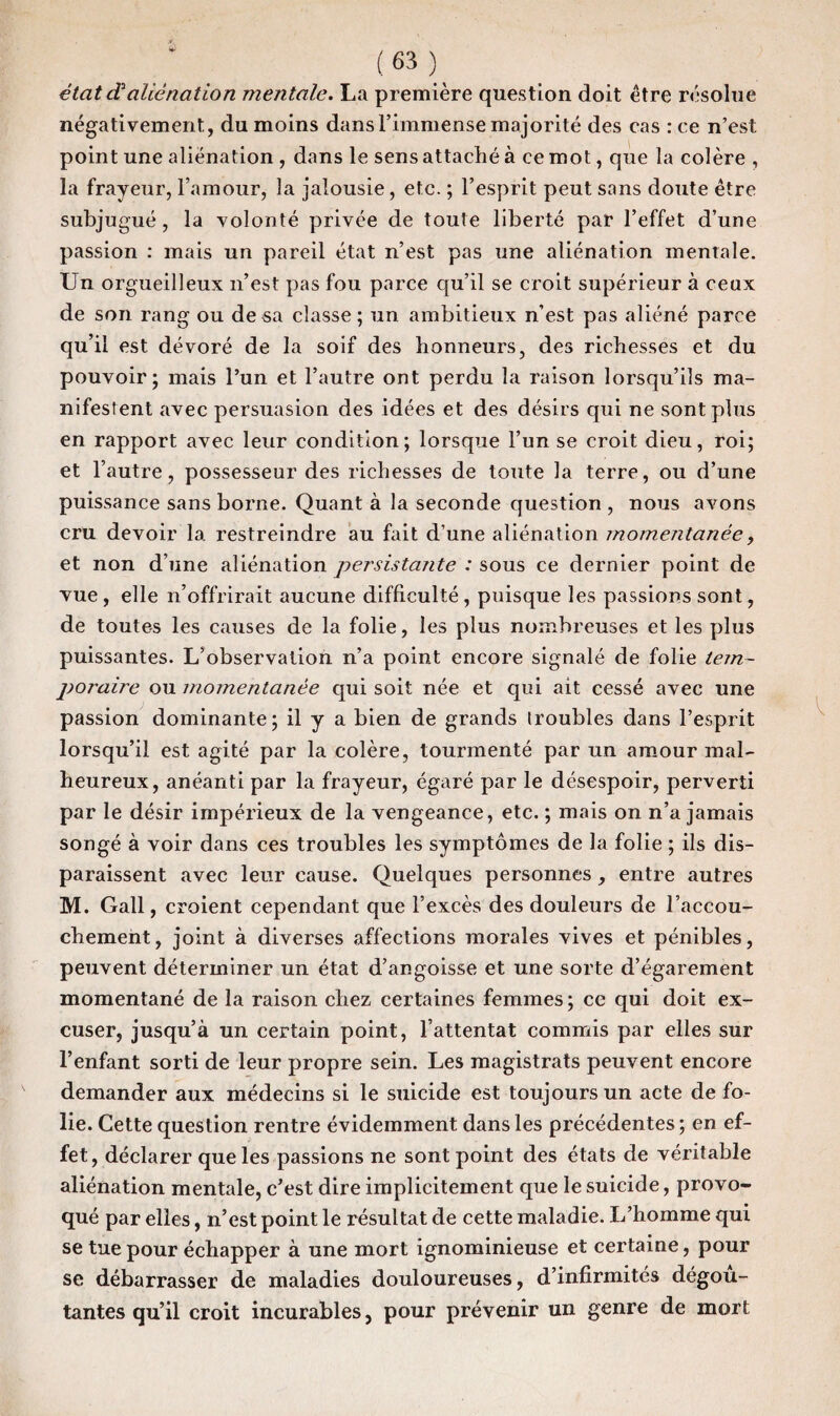 état d3aliénation mentale. La première question doit être résolue négativement, du moins dans l’immense majorité des cas : ce n’est point une aliénation , dans le sens attaché à ce mot, que la colère , la frayeur, l’amour, la jalousie, etc. ; l’esprit peut sans doute être subju gué, la volonté privée de toute liberté par l’effet d’une passion : mais un pareil état n’est pas une aliénation mentale. Un orgueilleux n’est pas fou parce qu’il se croit supérieur à ceux de son rang ou de sa classe; un ambitieux n’est pas aliéné parce qu’il est dévoré de la soif des honneurs, des richesses et du pouvoir; mais l’un et l’autre ont perdu la raison lorsqu’ils ma¬ nifestent avec persuasion des idées et des désirs qui ne sont plus en rapport avec leur condition; lorsque l’un se croit dieu, roi; et l’autre, possesseur des richesses de toute la terre, ou d’une puissance sans borne. Quant à la seconde question , nous avons cru devoir la restreindre au fait d’une aliénation momentanée, et non d’une aliénation persistaiite : sous ce dernier point de vue , elle n’offrirait aucune difficulté , puisque les passions sont, de toutes les causes de la folie, les plus nombreuses et les plus puissantes. L’observation n’a point encore signalé de folie tem¬ poraire ou momentanée qui soit née et qui ait cessé avec une passion dominante; il y a bien de grands troubles dans l’esprit lorsqu’il est agité par la colère, tourmenté par un amour mal¬ heureux, anéanti par la frayeur, égaré par le désespoir, perverti par le désir impérieux de la vengeance, etc. ; mais on n’a jamais songé à voir dans ces troubles les symptômes de la folie ; ils dis¬ paraissent avec leur cause. Quelques personnes, entre autres M. Gall, croient cependant que l’excès des douleurs de l’accou¬ chement, joint à diverses affections morales vives et pénibles, peuvent déterminer un état d’angoisse et une sorte d’égarement momentané de la raison chez certaines femmes ; ce qui doit ex¬ cuser, jusqu’à un certain point, l’attentat commis par elles sur l’enfant sorti de leur propre sein. Les magistrats peuvent encore demander aux médecins si le suicide est toujours un acte de fo¬ lie. Cette question rentre évidemment dans les précédentes ; en ef¬ fet, déclarer que les passions ne sont point des états de véritable aliénation mentale, c’est dire implicitement que le suicide, provo¬ qué par elles, n’est point le résultat de cette maladie. L’homme qui se tue pour échapper à une mort ignominieuse et certaine, pour se débarrasser de maladies douloureuses, d’infirmités dégoû¬ tantes qu’il croit incurables, pour prévenir un genre de mort