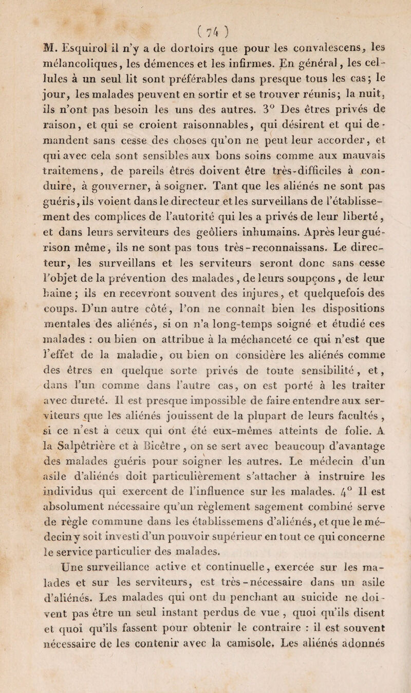 M. Esquirol il n’y a de dortoirs que pour les convalescens, les mélancoliques, les démences et les infirmes. En général, les cel¬ lules à un seul lit sont préférables dans presque tous les cas; le jour, les malades peuvent en sortir et se trouver réunis; la nuit, ils n’ont pas besoin les uns des autres. 3° Des êtres privés de raison, et qui se croient raisonnables, qui désirent et qui de¬ mandent sans cesse des choses qu’on ne peut leur accorder, et qui avec cela sont sensibles aux bons soins comme aux mauvais traitemens, de pareils êtres doivent être très-difficiles à con¬ duire, à gouverner, à soigner. Tant que les aliénés ne sont pas guéris, ils voient dans le directeur et les surveillans de l’établisse¬ ment des complices de l’autorité qui les a privés de leur liberté, et dans leurs serviteurs des geôliers inhumains. Après leur gué¬ rison même, ils ne sont pas tous très-reconnaissans. Le direc¬ teur, les surveillans et les serviteurs seront donc sans cesse l’objet de la prévention des malades , de leurs soupçons , de leur haine ; ils en recevront souvent des injures, et quelquefois des coups. D’un autre côté, l’on ne connaît bien les dispositions mentales des aliénés, si on n’a long-temps soigné et étudié ces malades : ou bien on attribue à la méchanceté ce qui n’est que l’effet de la maladie, ou bien on considère les aliénés comme des êtres en quelque sorte privés de toute sensibilité, et, dans l’un comme dans l’autre cas, on est porté à les traiter avec dureté. 11 est presque impossible de faire entendre aux ser¬ viteurs que les aliénés jouissent de la plupart de leurs facultés , si ce n’est à ceux qui ont été eux-mêmes atteints de folie. A la Salpêtrière et à Bicêtre , on se sert avec beaucoup d’avantage des malades guéris pour soigner les autres. Le médecin d’un asile d’aliénés doit particulièrement s’attacher à instruire les individus qui exercent de l’influence sur les malades. 4° H est absolument nécessaire qu’un règlement sagement combiné serve de règle commune dans les établissemens d’aliénés, et que le mé¬ decin y soit investi d’un pouvoir supérieur en tout ce qui concerne le service particulier des malades. Une surveillance active et continuelle, exercée sur les ma¬ lades et sur les serviteurs, est très-nécessaire dans un asile d’aliénés. Les malades qui ont du penchant au suicide ne doi¬ vent pas être un seul instant perdus de vue , quoi qu’ils disent et quoi qu’ils fassent pour obtenir le contraire : il est souvent nécessaire de les contenir avec la camisole. Les aliénés adonnés