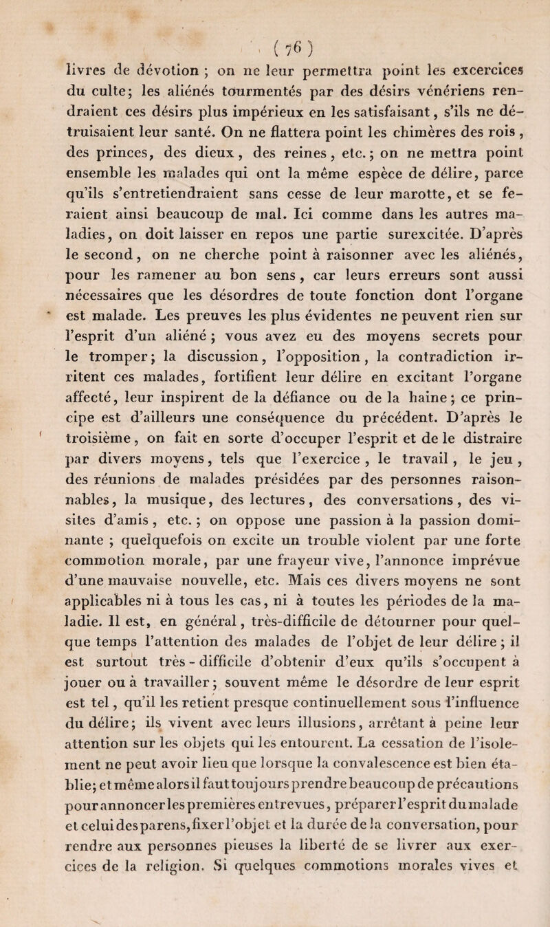 livres de dévotion ; on ne leur permettra point les excercices du culte; les aliénés tourmentés par des désirs vénériens ren¬ draient ces désirs plus impérieux en les satisfaisant, s’ils ne dé¬ truisaient leur santé. On ne flattera point les chimères des rois , des princes, des dieux, des reines, etc.; on ne mettra point ensemble les malades qui ont la même espèce de délire, parce qu’ils s’entretiendraient sans cesse de leur marotte, et se fe¬ raient ainsi beaucoup de mal. Ici comme dans les autres ma¬ ladies, on doit laisser en repos une partie surexcitée. D’après le second, on ne cherche point à raisonner avec les aliénés, pour les ramener au bon sens , car leurs erreurs sont aussi nécessaires que les désordres de toute fonction dont l’organe est malade. Les preuves les plus évidentes ne peuvent rien sur l’esprit d’un aliéné ; vous avez eu des moyens secrets pour le tromper ; la discussion, l’opposition, la contradiction ir¬ ritent ces malades, fortifient leur délire en excitant l’organe affecté, leur inspirent de la défiance ou de la haine ; ce prin¬ cipe est d’ailleurs une conséquence du précédent. D’après le troisième, on fait en sorte d’occuper l’esprit et de le distraire par divers moyens, tels que l’exercice , le travail , le jeu , des réunions de malades présidées par des personnes raison¬ nables , la musique, des lectures, des conversations , des vi¬ sites d’amis , etc. ; on oppose une passion à la passion domi¬ nante ; quelquefois on excite un trouble violent par une forte commotion morale, par une frayeur vive, l’annonce imprévue d’une mauvaise nouvelle, etc. Mais ces divers moyens ne sont applicables ni à tous les cas, ni à toutes les périodes de la ma¬ ladie. Il est, en général, très-difficile de détourner pour quel¬ que temps l’attention des malades de l’objet de leur délire ; il est surtout très - difficile d’obtenir d’eux qu’ils s’occupent à jouer ou à travailler; souvent même le désordre de leur esprit est tel, qu’il les retient presque continuellement sous l’influence du délire; ils vivent avec leurs illusions, arrêtant à peine leur attention sur les objets qui les entourent. La cessation de l’isole¬ ment ne peut avoir lieu que lorsque la convalescence est bien éta¬ blie; et même alors il faut touj ours prendre beauco up de précautions pour annoncer les premières entrevues, préparer l’esprit du malade et celui des parens, fixer l’objet et la durée de la conversation, pour rendre aux personnes pieuses la liberté de se livrer aux exer¬ cices de la religion. Si quelques commotions morales vives et