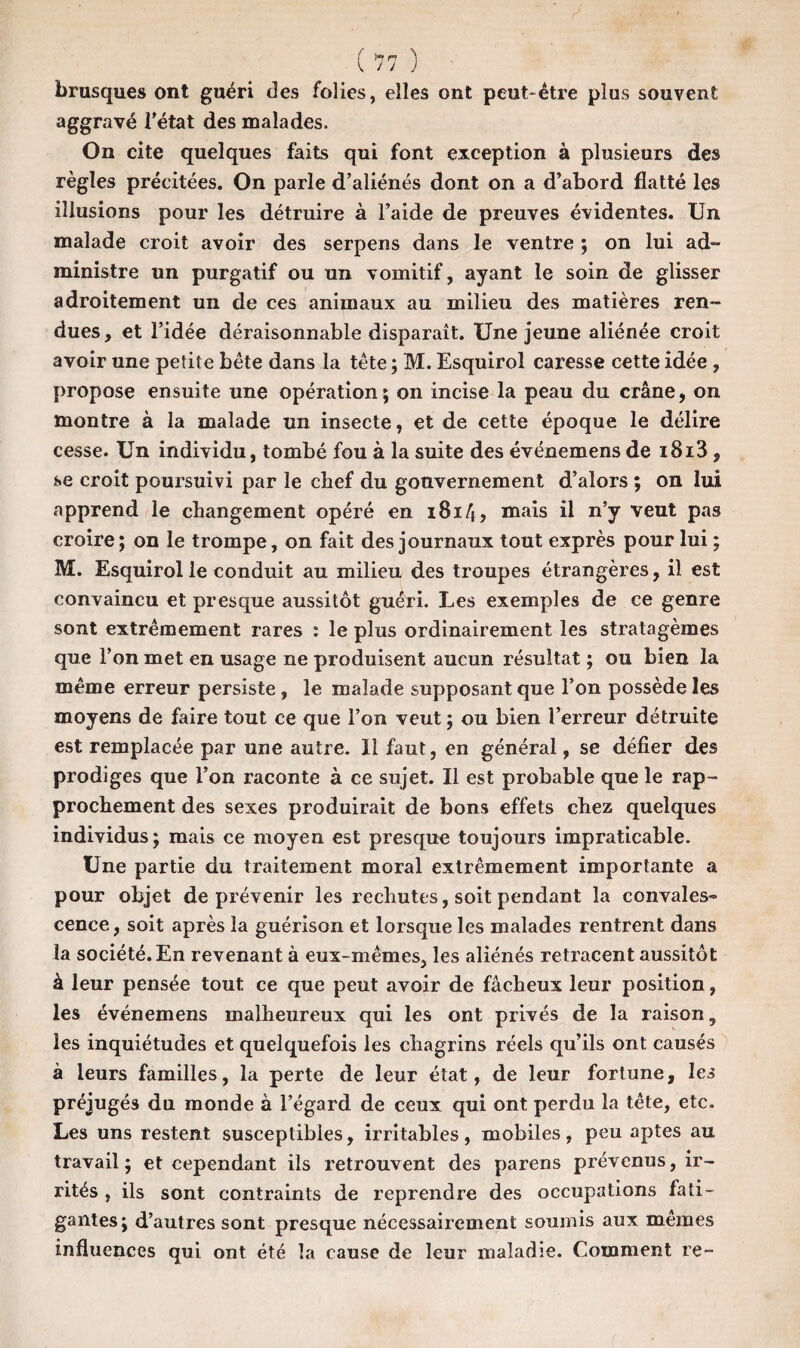 brusques ont guéri des folies, elles ont peut-être plus souvent; aggravé l’état des malades. On cite quelques faits qui font exception à plusieurs des règles précitées. On parle d’aliénés dont on a d’abord flatté les illusions pour les détruire à l’aide de preuves évidentes. Un malade croit avoir des serpens dans le ventre ; on lui ad¬ ministre un purgatif ou un vomitif, ayant le soin de glisser adroitement un de ces animaux au milieu des matières ren¬ dues, et l’idée déraisonnable disparaît. Une jeune aliénée croit avoir une petit e bête dans la tête ; M. Esquirol caresse cette idée, propose ensuite une opération; on incise la peau du crâne, on montre à la malade un insecte, et de cette époque le délire cesse. Un individu, tombé fou à la suite des événemens de i8i3 , se croit poursuivi par le chef du gouvernement d’alors ; on lui apprend le changement opéré en 1814, mais il n’y veut pas croire; on le trompe, on fait des journaux tout exprès pour lui ; M. Esquirol le conduit au milieu des troupes étrangères, il est convaincu et presque aussitôt guéri. Les exemples de ce genre sont extrêmement rares : le plus ordinairement les stratagèmes que l’on met en usage ne produisent aucun résultat ; ou bien la même erreur persiste, le malade supposant que l’on possède les moyens de faire tout ce que l’on veut ; ou bien l’erreur détruite est remplacée par une autre. Il faut, en général, se défier des prodiges que l’on raconte à ce sujet. Il est probable que le rap¬ prochement des sexes produirait de bons effets chez quelques individus; mais ce moyen est presque toujours impraticable. Une partie du traitement moral extrêmement importante a pour objet de prévenir les rechutes, soit pendant la convales¬ cence , soit après la guérison et lorsque les malades rentrent dans la société. En revenant à eux-mêmes, les aliénés retracent aussitôt à leur pensée tout ce que peut avoir de fâcheux leur position, les événemens malheureux qui les ont privés de la raison, les inquiétudes et quelquefois les chagrins réels qu’ils ont causés à leurs familles, la perte de leur état, de leur fortune, les préjugés du monde à l’égard de ceux qui ont perdu la tête, etc. Les uns restent susceptibles, irritables, mobiles, peu aptes au travail; et cependant ils retrouvent des parens prévenus, ir¬ rités , ils sont contraints de reprendre des occupations fati¬ gantes; d’autres sont presque nécessairement soumis aux mêmes influences qui ont été la cause de leur maladie. Comment re-