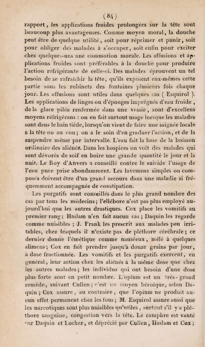rapport, les applications froides prolongées sur la tête sont beaucoup plus avantageuses. Comme moyen moral, la douche peut être de quelque utilité , soit pour réprimer et punir, soit pour obliger des malades à s’occuper, soit enfin pour exciter chez quelques-uns une commotion morale. Les affusions et ap¬ plications froides sont préférables à la douche pour produire l’action réfrigérante de celle-ci. Des malades éprouvent un tel besoin de se rafraîchir la tête, qu’ils exposent eux-mêmes cette partie sous les robinets des fontaines plusieurs fois chaque jour. Les affusions sont utiles dans quelques cas ( Esquirol ). Les applications de linges ou d’éponges imprégnés d’eau froide , de la glace pilée renfermée dans une vessie , sont d’excellens moyens réirigérans : on en fait surtout usage lorsque les malades sont dans le bain tiède, lorsqu’on vient de faire une saignée locale £ la tête ou au cou; on a le soin d’en graduer l’action, et de la suspendre même par intervalle. L’eau fait la base de la boisson ordinaire des aliénés. Dans les hospices on voit des malades qui sont dévorés de soif en boire une grande quantité le jour et la nuit. Le Roy d’Anvers a conseillé contre le suicide l’usage de l’eau pure prise abondamment. Les lavemens simples ou com¬ posés doivent être d’un grand secours dans une maladie si fré¬ quemment accompagnée de constipation. Les purgatifs sont conseillés dans le plus grand nombre des cas par tous les médecins; l’ellébore n’est pas plus employé au¬ jourd’hui que les autres drastiques. Cox place les vomitifs au premier rang; Haslam n’en fait aucun cas ; Daquin les regarde comme nuisibles ; J. Frank les prescrit aux malades peu irri¬ tables, chez lesquels il n’existe pas de pléthore cérébrale ; ce dernier donne l’émétique comme nauséeux , mêlé à quelques alimens ; Cox en fait prendre jusqu’à douze grains par jour, à dose fractionnée. Les vomitifs et les purgatifs exercent, en général, leur action chez les aliénés à la même dose que chez les autres malades; les individus qui ont besoin d’une dose plus forte sont en petit nombre. L'opium est un 1res - grand remède, suivant Cullen ; c’est un moyen héroïque, selon Da¬ quin ; Cox assure , au contraire , que l’opium ne produit au¬ cun effet permanent chez les fous ; M. Esquirol assure aussi que les narcotiques sont plus nuisibles qu’utiles , surtout s’il y a plé¬ thore sanguine, congestion vers la tête. Le camphre est vanté ~>ar Daquin et Loeber, et déprécié pur Cullen, Kaslam et Cox;
