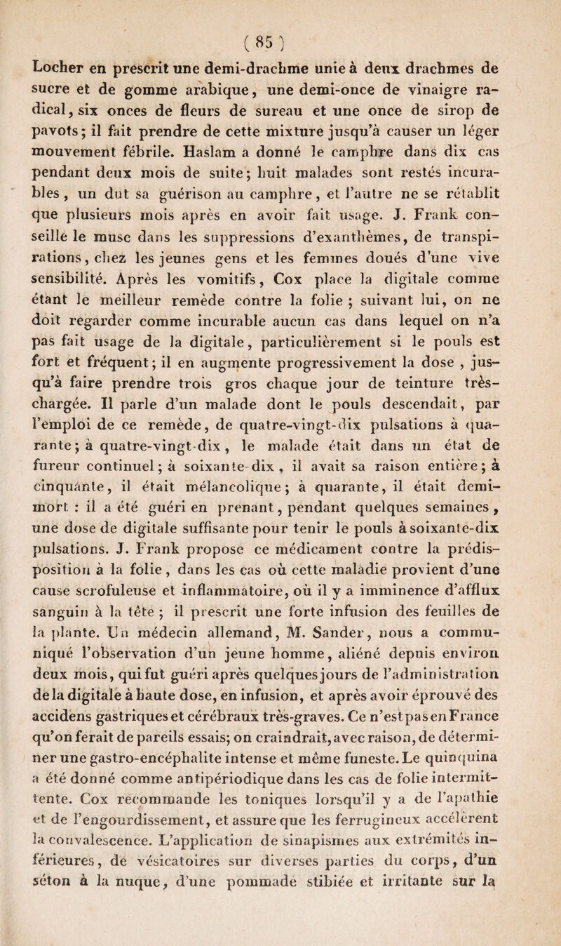 Locher en prescrit une demi-drachme unie à deux drachmes de sucre et de gomme arabique, une demi-once de vinaigre ra¬ dical , six onces de fleurs de sureau et une once de sirop de pavots; il fait prendre de cette mixture jusqu’à causer un léger mouvement fébrile. Haslam a donné le camphre dans dix cas pendant deux mois de suite; huit malades sont restés incura¬ bles, un dut sa guérison au camphre, et l’autre ne se rétablit que plusieurs mois après en avoir fait usage. J. Frank con¬ seille le musc dans les suppressions d’exanthèmes, de transpi¬ rations, chez les jeunes gens et les femmes doués d’une vive sensibilité. Après les vomitifs, Cox place la digitale comme étant le meilleur remède contre la folie ; suivant lui, on ne doit regarder comme incurable aucun cas dans lequel on n’a pas fait usage de la digitale, particulièrement si le pouls est fort et fréquent; il en augmente progressivement la dose , jus¬ qu’à faire prendre trois gros chaque jour de teinture très- chargée. Il parle d’un malade dont le pouls descendait, par 3’emploi de ce remède, de quatre-vingt-dix pulsations à qua¬ rante ; à quatre-vingt dix , le malade était dans un état de fureur continuera soixante-dix , il avait sa raison entière ; à cinquante, il était mélancolique; à quarante, il était demi- mort : il a été guéri en prenant, pendant quelques semaines , une dose de digitale suffisante pour tenir le pouls à soixante-dix pulsations. J. Frank propose ce médicament contre la prédis¬ position à la folie, dans les cas où cette maladie provient d’une cause scrofuleuse et inflammatoire, où il y a imminence d’afflux sanguin à la tête ; il prescrit une forte infusion des feuilles de la plante. Un médecin allemand, M. Sander, nous a commu¬ niqué l’observation d’un jeune homme, aliéné depuis environ deux mois, qui fut guéri après quelques jours de l’administration delà digitale à haute dose, en infusion, et après avoir éprouvé des accidens gastriques et cérébraux très-graves. Ce n’est pas en France qu’on ferait de pareils essais; on craindrait, avec raison, de détermi¬ ner une gastro-encéphalite intense et même funeste. Le quinquina a été donné comme antipériodique dans les cas de folie intermit¬ tente. Cox recommande les toniques lorsqu’il y a de l’apathie et de l’engourdissement, et assure que les ferrugineux accélèrent la convalescence. L’application de sinapismes aux extrémités in¬ férieures , de vésicatoires sur diverses parties du corps, d’un séton à la nuque, d’une pommade stibiée et irritante sur la