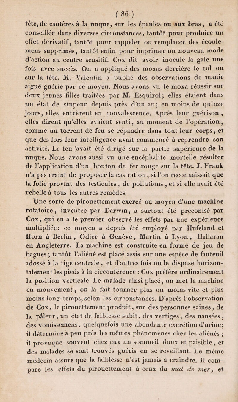 tête,de cautères à la nuque, sur les épaules ou aux bras, a été conseillée dans diverses circonstances, tantôt pour produire un effet dérivatif, tantôt pour rappeler ou remplacer des écoule- mens supprimés, tantôt enfin pour imprimer un nouveau mode d’action au centre sensitif. Cox dit avoir inoculé la gale une fois avec succès. On a appliqué des moxas derrière le col ou sur la tête. M. Valentin a publié des observations de manie aiguë guérie par ce moyen. IVous avons vu le moxa réussir sur deux jeunes filles traitées par M. Esquirol; elles étaient dans un état de stupeur depuis près d’un an; en moins de quinze jours, elles entrèrent en convalescence. Après leur guérison , elles dirent qu’elles avaient senti, au moment de l’opération, comme un torrent de feu se répandre dans tout leur corps, et que dès lors leur intelligence avait commencé à reprendre son activité. Le feu 'avait été dirigé sur la partie supérieure de la nuque. INous avons aussi vu une encéphalite mortelle résulter de l’application d’un bouton de fer rouge sur la tête. J. Frank n’a pas craint de proposer la castration, si l’on reconnaissait que la folie provînt des testicules , de pollutions , et si elle avait été rebelle à tous les autres remèdes. Une sorte de pirouettement exercé au moyen d’une machine rotatoire, inventée par Darwin, a surtout été préconisé par Cox, qui en a le premier observé les effets par une expérience multipliée; ce moyen a depuis été employé par Hufeland et Horn à Berlin , Odier à Genève, Martin à Lyon , Hallaran en Angleterre. La machine est construite en forme de jeu de bagues ; tantôt l’aliéné est placé assis sur une espèce de fauteuil adossé à la tige centrale , et d’autres fois on le dispose horizon¬ talement les pieds à la circonférence : Cox préfère ordinairement la position verticale. Le malade ainsi placé, on met la machine en mouvement, on la fait tourner plus ou moins vite et plus moins long-temps, selon les circonstances. D’après l’observation de Cox, le pirouettement produit, sur des personnes saines , de la pâleur, un état de faiblesse subit, des vertiges, des nausées , des vomissemens, quelquefois une abondante excrétion d’urine; il détermine à peu près les mêmes phénomènes chez les aliénés ; il provoque souvent chez eux un sommeil doux et paisible, et des malades se sont trouvés guéris en se réveillant. Le même médecin assure que la faiblesse n’est jamais à craindre. II com¬ pare les effets du pirouettement à ceux du mal de mer, et