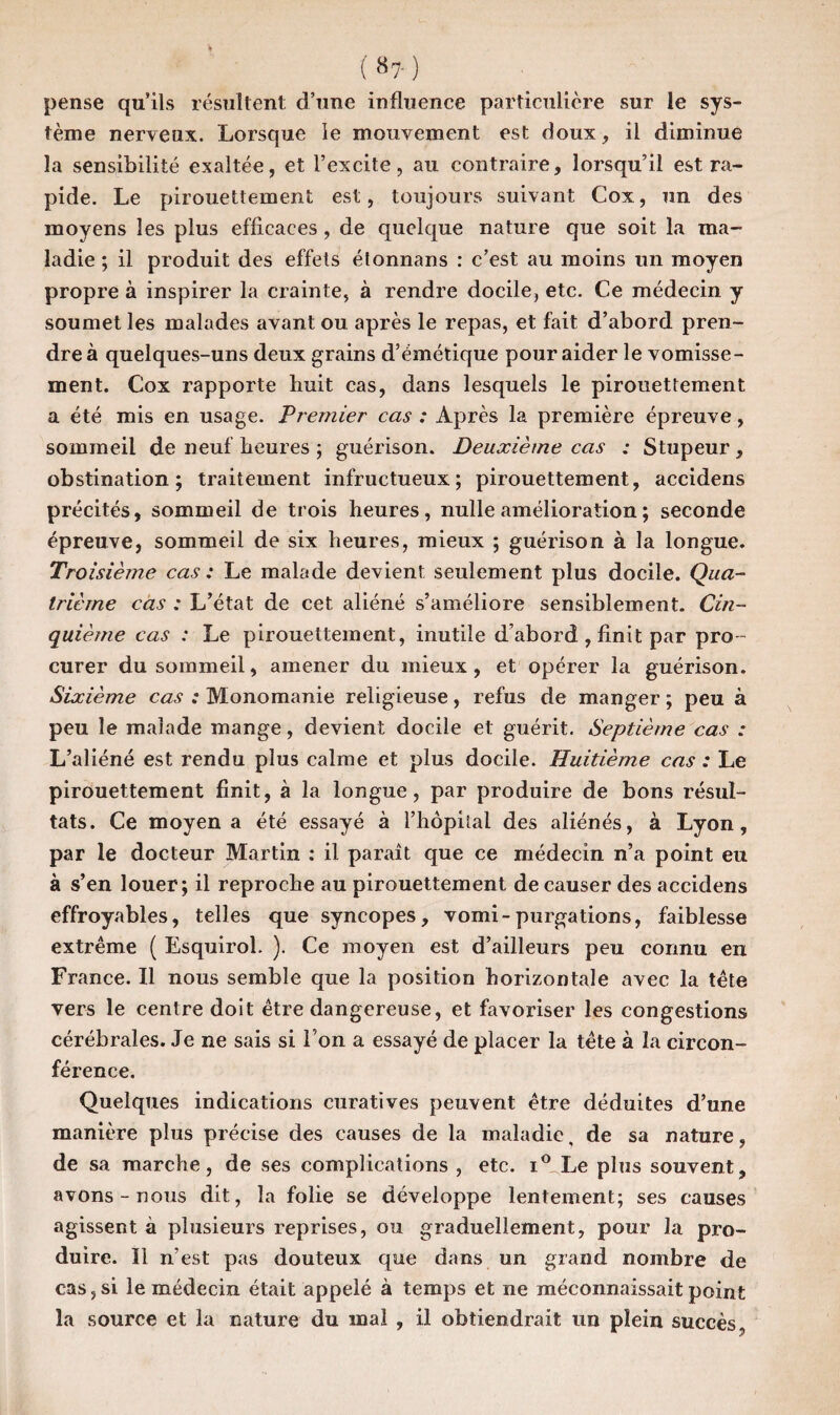 ( «? ) pense qu’ils résultent d’une influence particulière sur le sys¬ tème nerveux. Lorsque le mouvement est doux, il diminue la sensibilité exaltée, et l’excite, au contraire, lorsqu’il est ra¬ pide. Le pirouettement est, toujours suivant Cox, un des moyens les plus efficaces , de quelque nature que soit la ma¬ ladie ; il produit des effets étonnans : c’est au moins un moyen propre à inspirer la crainte, à rendre docile, etc. Ce médecin y soumet les malades avant ou après le repas, et fait d’abord pren¬ dre à quelques-uns deux grains d’émétique pour aider le vomisse¬ ment. Cox rapporte huit cas, dans lesquels le pirouettement a été mis en usage. Premier cas : Après la première épreuve, sommeil de neuf heures ; guérison. Deuxième cas : Stupeur , obstination; traitement infructueux; pirouettement, accidens précités, sommeil de trois heures, nulle amélioration ; seconde épreuve, sommeil de six heures, mieux ; guérison à la longue. Troisième cas : Le malade devient seulement plus docile. Qua¬ trième cas : L’état de cet aliéné s’améliore sensiblement. Cin¬ quième cas : Le pirouettement, inutile d’abord , finit par pro ¬ curer du sommeil, amener du mieux, et opérer la guérison. Sixième cas : Monomanie religieuse, refus de manger ; peu à peu le malade mange, devient docile et guérit. Septième cas : L’aliéné est rendu plus calme et plus docile. Huitième cas : Le pirouettement finit, à la longue, par produire de bons résul¬ tats. Ce moyen a été essayé à l’hôpital des aliénés, à Lyon, par le docteur Martin : il paraît que ce médecin n’a point eu à s’en louer; il reproche au pirouettement de causer des accidens effroyables, telles que syncopes, vomi-purgations, faiblesse extrême ( Esquirol. ). Ce moyen est d’ailleurs peu connu en France. Il nous semble que la position horizontale avec la tête vers le centre doit être dangereuse, et favoriser les congestions cérébrales. Je ne sais si l'on a essayé de placer la tête à la circon¬ férence. Quelques indications curatives peuvent être déduites d’une manière plus précise des causes de la maladie, de sa nature, de sa marche, de ses complications , etc. i° Le plus souvent, avons - nous dit, la folie se développe lentement; ses causes agissent à plusieurs reprises, ou graduellement, pour la pro¬ duire. Il n’est pas douteux que dans un grand nombre de cas, si le médecin était appelé à temps et ne méconnaissait point la source et la nature du mal , il obtiendrait un plein succès,