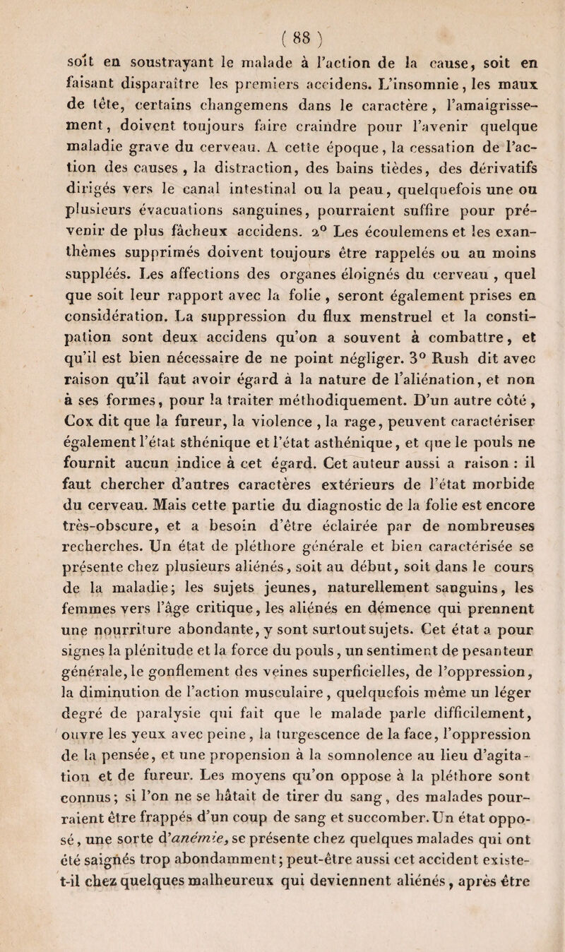 ( «8 ) soit en soustrayant le malade à Faction de la cause, soit en faisant disparaître les premiers accidens. L’insomnie, les maux de tête, certains ehangemens dans le caractère , l’amaigrisse¬ ment , doivent toujours faire craindre pour l’avenir quelque maladie grave du cerveau. A cette époque, la cessation de l’ac¬ tion des causes , la distraction, des bains tièdes, des dérivatifs dirigés vers le canal intestinal ou la peau, quelquefois une ou plusieurs évacuations sanguines, pourraient suffire pour pré¬ venir de plus fâcheux accidens. 2,0 Les écoulemens et les exan¬ thèmes supprimés doivent toujours être rappelés ou au moins suppléés. Les affections des organes éloignés du cerveau , quel que soit leur rapport avec la folie , seront également prises en considération. La suppression du flux menstruel et la consti¬ pation sont deux accidens qu’on a souvent à combattre, et qu’il est bien nécessaire de ne point négliger. 3° Rush dit avec raison qu’il faut avoir égard à la nature de l’aliénation, et non à ses formes, pour la traiter méthodiquement. D’un autre côté , Cox dit que la fureur, la violence , la rage, peuvent caractériser également l’état sthénique et l’état asthénique, et que le pouls ne fournit aucun indice à cet égard. Cet auteur aussi a raison : il faut chercher d’autres caractères extérieurs de l’état morbide du cerveau. Mais cette partie du diagnostic de la folie est encore très-obscure, et a besoin d’être éclairée par de nombreuses recherches. Un état de pléthore générale et bien caractérisée se présente chez plusieurs aliénés, soit au début, soit dans le cours de la maladie; les sujets jeunes, naturellement sanguins, les femmes vers l’âge critique, les aliénés en démence qui prennent une nourriture abondante, y sont surtout sujets. Cet état a pour signes la plénitude et la force du pouls, un sentiment de pesanteur générale,le gonflement des veines superficielles, de l’oppression, la diminution de l’action musculaire, quelquefois même un léger degré de paralysie qui fait que le malade parle difficilement, ouvre les yeux avec peine , la turgescence de la face, l’oppression de la pensée, et une propension à la somnolence au lieu d’agita¬ tion et de fureur. Leâ moyens qu’on oppose à la pléthore sont connus ; si l’on ne se hâtait de tirer du sang, des malades pour¬ raient être frappés d’un coup de sang et succomber. Un état oppo¬ sé , une sorte d'anémie, se présente chez quelques malades qui ont été saignés trop abondamment; peut-être aussi cet accident existe- t-il chez quelques malheureux qui deviennent aliénés, après être