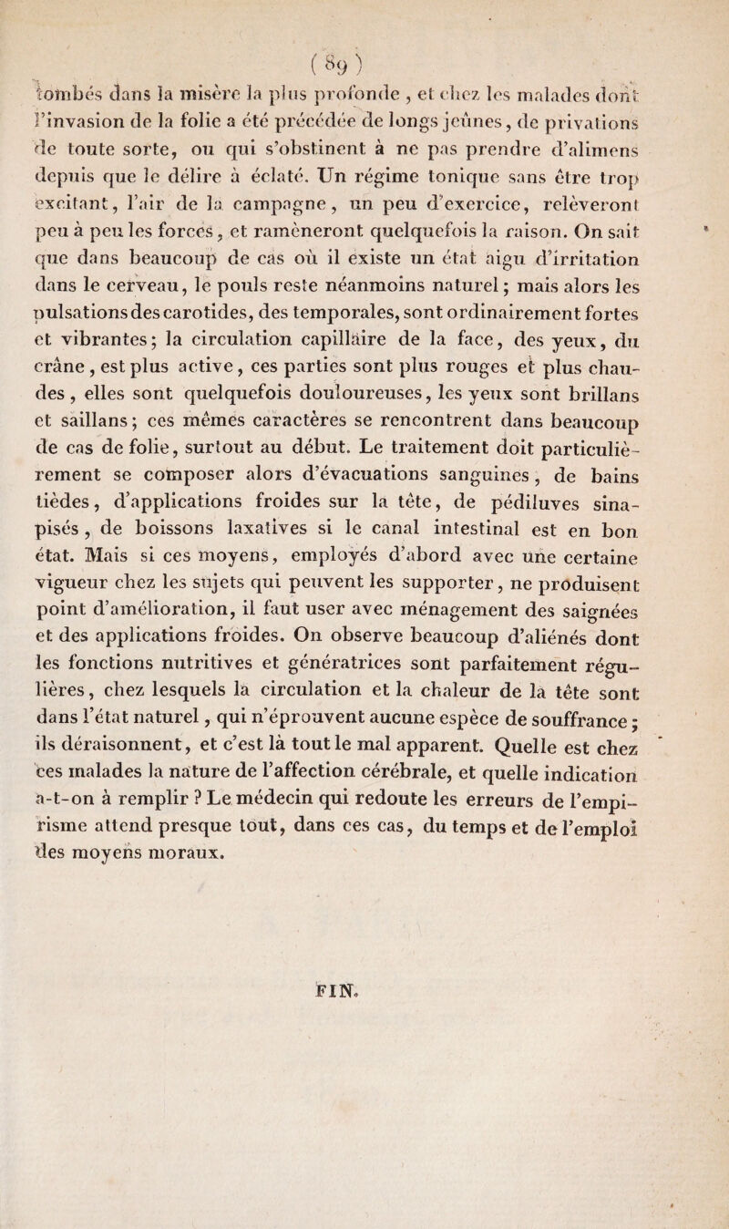 tombés dans ïa misère la plus profonde , et chez les malades dont l’invasion de la folie a été précédée de longs jeûnes, de privations de toute sorte, ou qui s’obstinent à ne pas prendre d’alimens depuis que le délire à éclaté. Un régime tonique sans être trop excitant, l’air de la campagne, un peu d’exercice, relèveront peu à peu les forces, et ramèneront quelquefois la raison. On sait que dans beaucoup de cas où il existe un état aigu d’irritation dans le cerveau, le pouls reste néanmoins naturel ; mais alors les pulsations des carotides, des temporales, sont ordinairement fortes et vibrantes; la circulation capillaire de la face, des yeux, du crâne , est plus active , ces parties sont plus rouges et plus chau¬ des , elles sont, quelquefois douloureuses, les yeux sont brillans et saillans ; ces mêmes caractères se rencontrent dans beaucoup de cas de folie, surtout au début. Le traitement doit particuliè¬ rement se composer alors d’évacuations sanguines, de bains lièdes, d’applications froides sur la tète, de pédiluves sina- pisés , de boissons laxatives si le canal intestinal est en bon état. Mais si ces moyens, employés d’abord avec une certaine vigueur chez les sujets qui peuvent les supporter, ne produisent point d’amélioration, il faut user avec ménagement des saignées et des applications froides. On observe beaucoup d’aliénés dont les fonctions nutritives et génératrices sont parfaitement régu¬ lières , chez lesquels la circulation et la chaleur de la tête sont dans l’état naturel, qui n’éprouvent aucune espèce de souffrance ; ils déraisonnent, et c’est là tout le mal apparent. Quelle est chez ces malades la nature de l’affection cérébrale, et quelle indication a-t-on à remplir ? Le médecin qui redoute les erreurs de l’empi¬ risme attend presque tout, dans ces cas, du temps et de l’emploi lies moyens moraux. FIN.