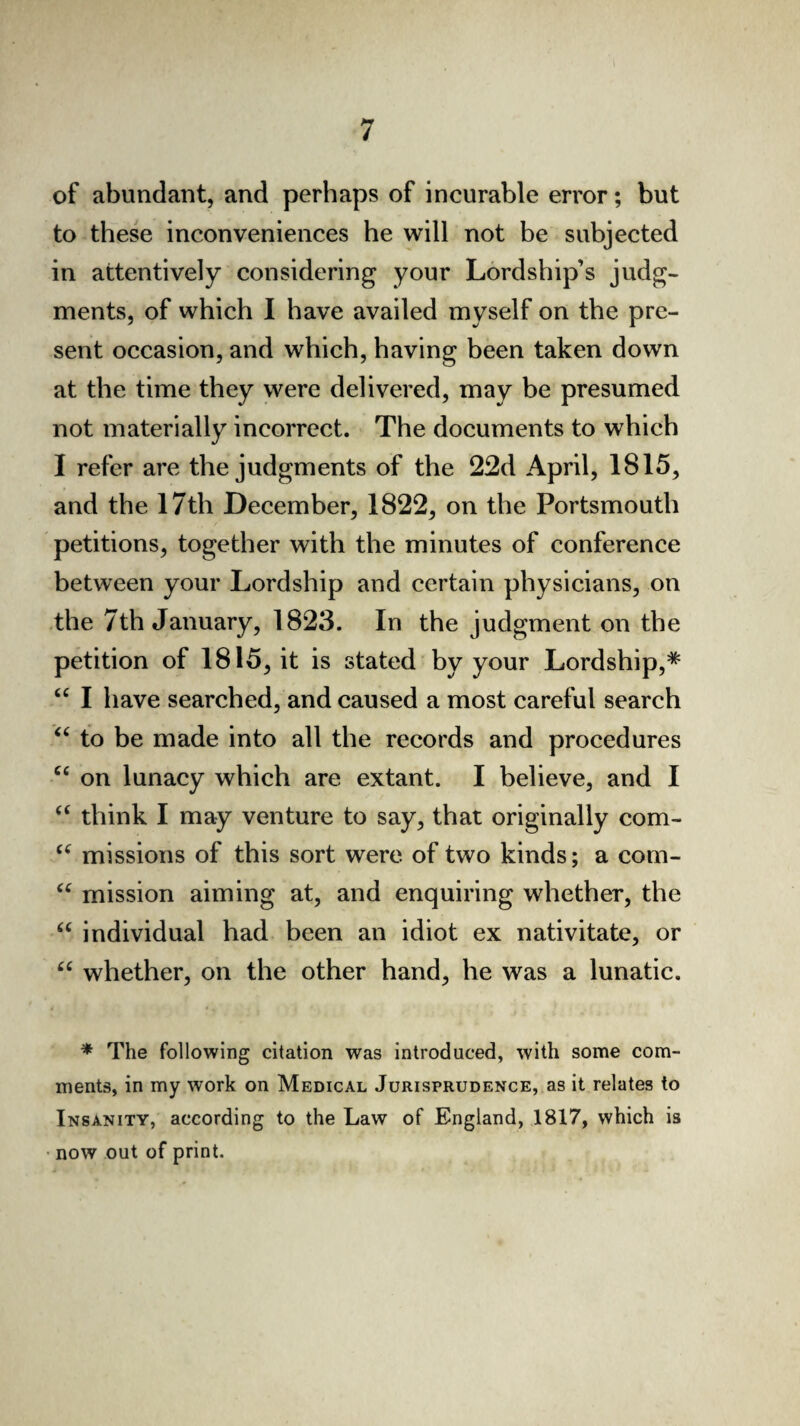 of abundant, and perhaps of incurable error; but to these inconveniences he will not be subjected in attentively considering your Lordship’s judg¬ ments, of which I have availed myself on the pre¬ sent occasion, and which, having been taken down at the time they were delivered, may be presumed not materially incorrect. The documents to which I refer are the judgments of the 22d April, 1815, and the 17th December, 1822, on the Portsmouth petitions, together with the minutes of conference between your Lordship and certain physicians, on the 7th January, 1823. In the judgment on the petition of 1815, it is stated by your Lordship,* “ I have searched, and caused a most careful search “ to be made into all the records and procedures 66 on lunacy which are extant. I believe, and I “ think I may venture to say, that originally com- “ missions of this sort were, of two kinds; a com- “ mission aiming at, and enquiring whether, the “ individual had been an idiot ex nativitate, or “ whether, on the other hand, he was a lunatic. * The following citation was introduced, with some com¬ ments, in my work on Medical Jurisprudence, as it relates to Insanity, according to the Law of England, 1817, which is now out of print.