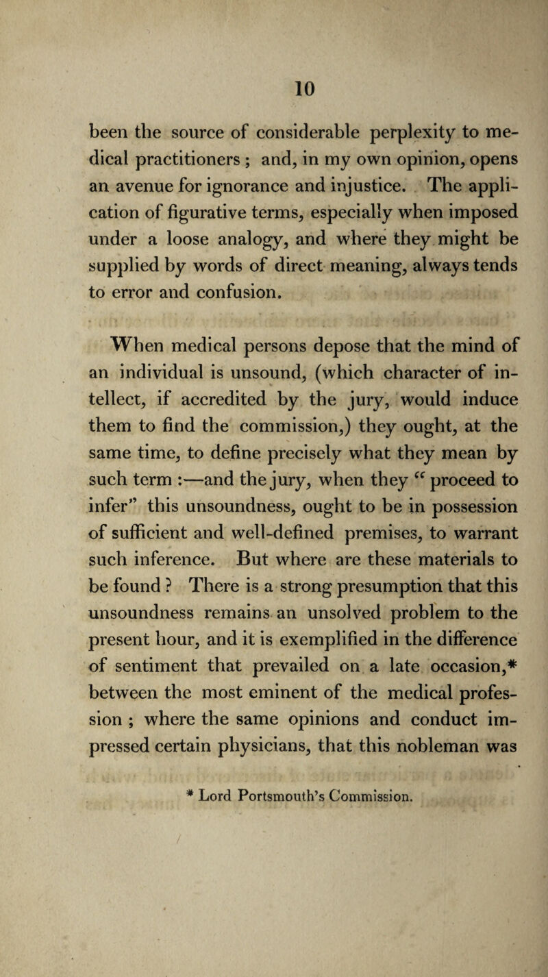 been the source of considerable perplexity to me¬ dical practitioners ; and, in my own opinion, opens an avenue for ignorance and injustice. The appli¬ cation of figurative terms, especially when imposed under a loose analogy, and where they might be supplied by words of direct meaning, always tends to error and confusion. When medical persons depose that the mind of an individual is unsound, (which character of in¬ tellect, if accredited by the jury, would induce them to find the commission,) they ought, at the same time, to define precisely what they mean by such term :—and the jury, when they “ proceed to infer” this unsoundness, ought to be in possession of sufficient and well-defined premises, to warrant such inference. But where are these materials to be found ? There is a strong presumption that this unsoundness remains an unsolved problem to the present hour, and it is exemplified in the difference of sentiment that prevailed on a late occasion,* between the most eminent of the medical profes¬ sion ; where the same opinions and conduct im¬ pressed certain physicians, that this nobleman was * Lord Portsmouth’s Commission.