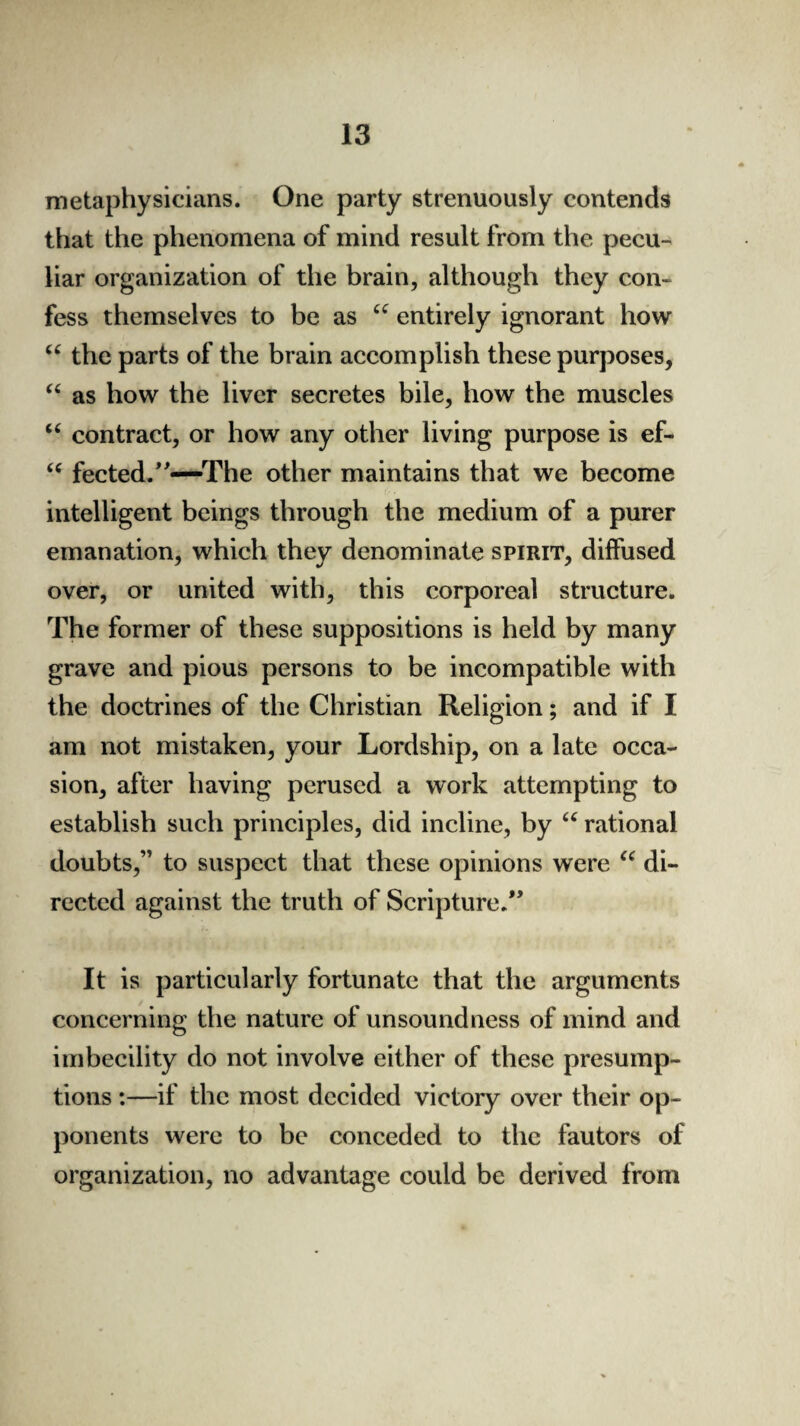 metaphysicians. One party strenuously contends that the phenomena of mind result from the pecu¬ liar organization of the brain, although they con¬ fess themselves to be as u entirely ignorant how “ the parts of the brain accomplish these purposes, “ as how the liver secretes bile, how the muscles “ contract, or how any other living purpose is ef- “ fected.”—'The other maintains that we become intelligent beings through the medium of a purer emanation, which they denominate spirit, diffused over, or united with, this corporeal structure. The former of these suppositions is held by many grave and pious persons to be incompatible with the doctrines of the Christian Religion; and if I am not mistaken, your Lordship, on a late occa¬ sion, after having perused a work attempting to establish such principles, did incline, by “ rational doubts,” to suspect that these opinions were “ di¬ rected against the truth of Scripture.” It is particularly fortunate that the arguments concerning the nature of unsound ness of mind and imbecility do not involve either of these presump¬ tions :—if the most decided victory over their op¬ ponents were to be conceded to the fautors of organization, no advantage could be derived from