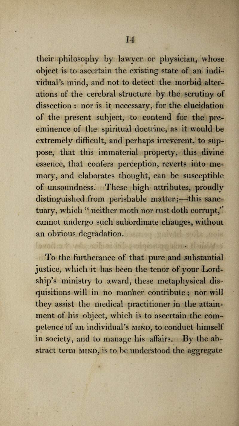 their philosophy by lawyer or physician, whose object is to ascertain the existing state of an indi¬ vidual's mind, and not to detect the morbid alter¬ ations of the cerebral structure by the scrutiny of dissection : nor is it necessary, for the elucidation of the present subject, to contend for the pre¬ eminence of the spiritual doctrine, as it would be extremely difficult, and perhaps irreverent, to sup¬ pose, that this immaterial property, this divine essence, that confers perception, reverts into me¬ mory, and elaborates thought, can be susceptible of unsoundness. These high attributes, proudly distinguished from perishable matter;—this sanc¬ tuary, which “ neither moth nor rust doth corrupt,’’ cannot undergo such subordinate changes, without an obvious degradation. To the furtherance of that pure and substantial justice, which it has been the tenor of your Lord¬ ship’s ministry to award, these metaphysical dis¬ quisitions will in no manner contribute; nor will they assist the medical practitioner in the attain¬ ment of his object, which is to ascertain the com¬ petence of an individual’s mind, to conduct himself in society, and to manage his affairs. By the ab¬ stract term mind, is to be understood the aggregate