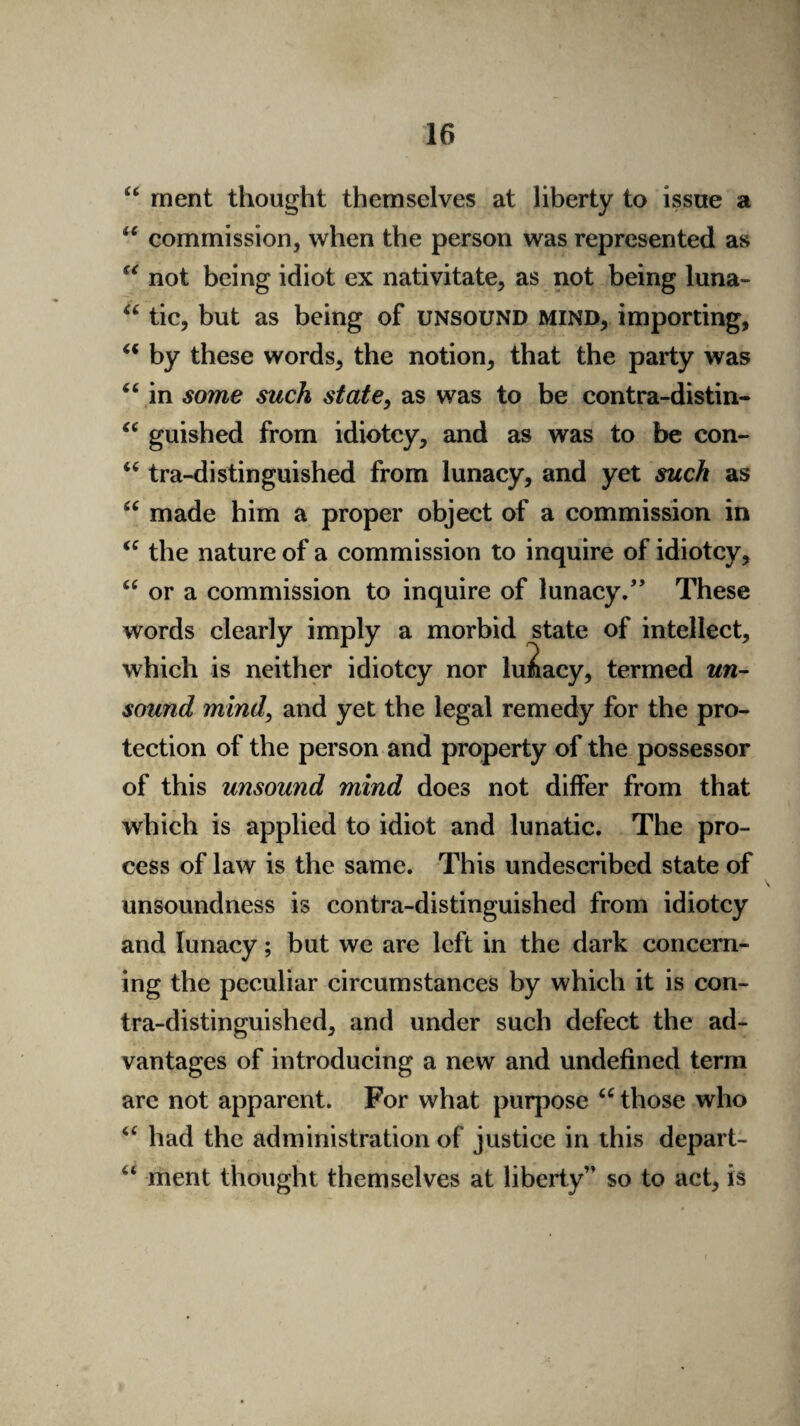 “ ment thought themselves at liberty to issue a u commission, when the person was represented as “ not being idiot ex nativitate, as not being luna- “ tic, but as being of unsound mind, importing, “ by these words, the notion, that the party was 44 in some such state, as was to be eontra-distin- “ guished from idiotcy, and as was to be con- u tra-distinguished from lunacy, and yet such as made him a proper object of a commission in <c the nature of a commission to inquire of idiotcy, “ or a commission to inquire of lunacy/’ These words clearly imply a morbid state of intellect, which is neither idiotcy nor lunacy, termed un¬ sound mind, and yet the legal remedy for the pro¬ tection of the person and property of the possessor of this unsound mind does not differ from that which is applied to idiot and lunatic. The pro¬ cess of law is the same. This undescribed state of unsoundness is contra-distinguished from idiotcy and lunacy; but we are left in the dark concern¬ ing the peculiar circumstances by which it is con¬ tra-distinguished, and under such defect the ad¬ vantages of introducing a new and undefined term are not apparent. For what purpose u those who u had the administration of justice in this depart- 44 ment thought themselves at liberty” so to act, is