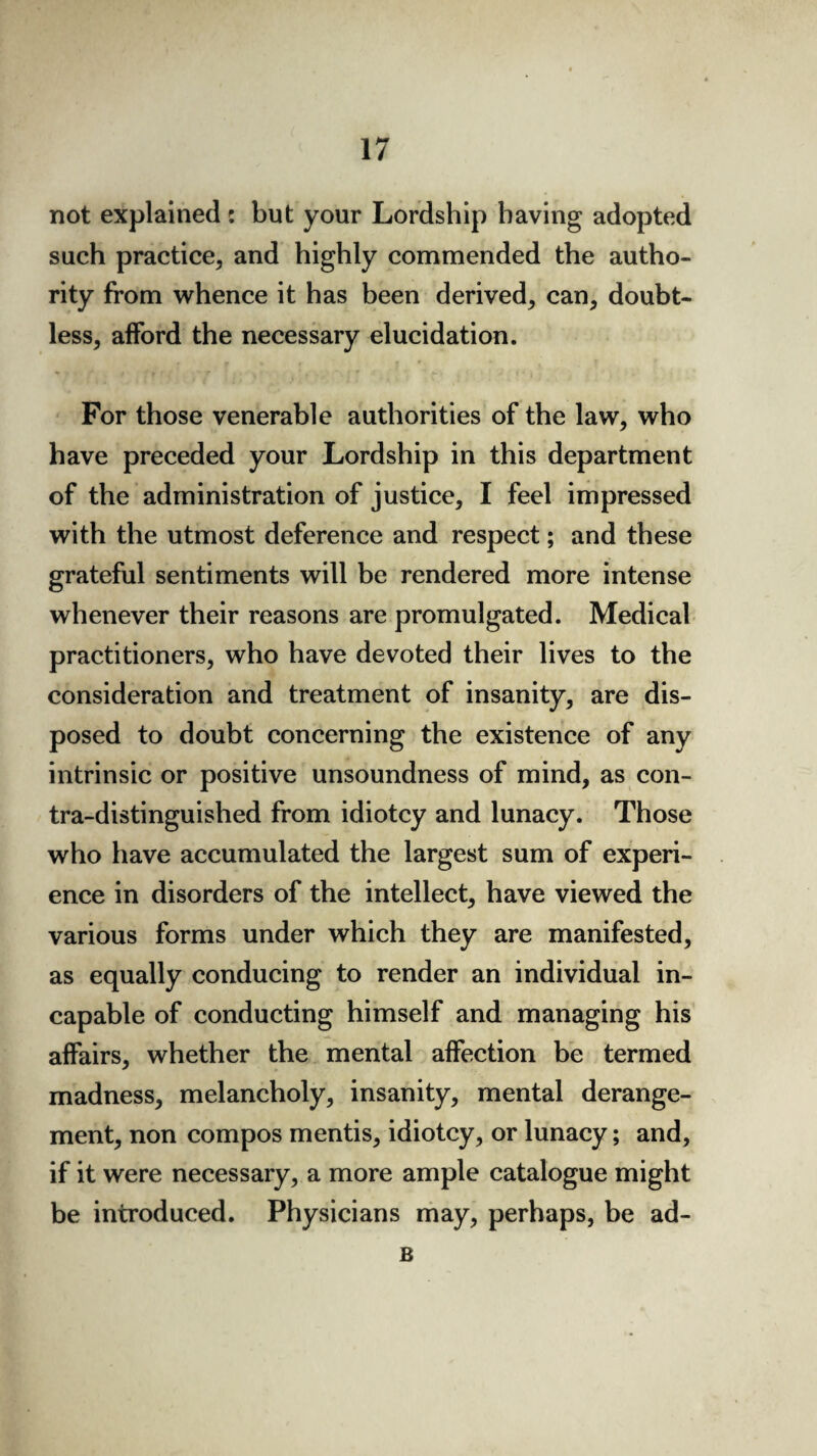 not explained : but your Lordship having adopted such practice, and highly commended the autho¬ rity from whence it has been derived, can, doubt¬ less, afford the necessary elucidation. For those venerable authorities of the law, who have preceded your Lordship in this department of the administration of justice, I feel impressed with the utmost deference and respect; and these grateful sentiments will be rendered more intense whenever their reasons are promulgated. Medical practitioners, who have devoted their lives to the consideration and treatment of insanity, are dis¬ posed to doubt concerning the existence of any intrinsic or positive unsoundness of mind, as con¬ tra-distinguished from idiotcy and lunacy. Those who have accumulated the largest sum of experi¬ ence in disorders of the intellect, have viewed the various forms under which they are manifested, as equally conducing to render an individual in¬ capable of conducting himself and managing his affairs, whether the mental affection be termed madness, melancholy, insanity, mental derange¬ ment, non compos mentis, idiotcy, or lunacy; and, if it were necessary, a more ample catalogue might be introduced. Physicians may, perhaps, be ad- B