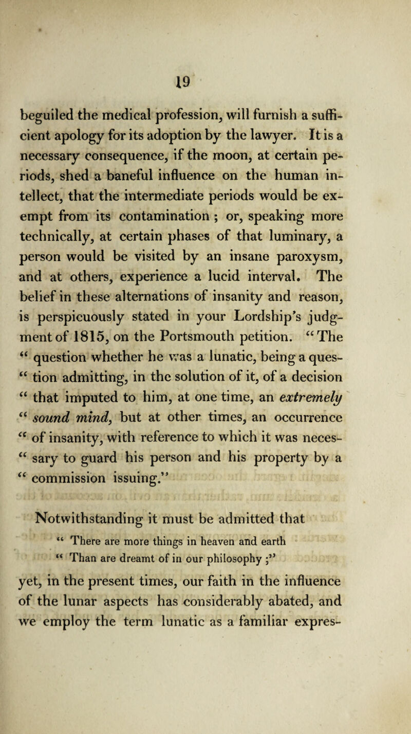 beguiled the medical profession, will furnish a suffi¬ cient apology for its adoption by the lawyer. It is a necessary consequence, if the moon, at certain pe¬ riods, shed a baneful influence on the human in¬ tellect, that the intermediate periods would be ex¬ empt from its contamination ; or, speaking more technically, at certain phases of that luminary, a person would be visited by an insane paroxysm, and at others, experience a lucid interval. The belief in these alternations of insanity and reason, is perspicuously stated in your Lordship’s judg¬ ment of 1815, on the Portsmouth petition. “The “ question whether he was a lunatic, being a ques- “ tion admitting, in the solution of it, of a decision “ that imputed to him, at one time, an extremely “ sound mind, but at other times, an occurrence “ of insanity, with reference to which it was neces- “ sary to guard his person and his property by a “ commission issuing.” Notwithstanding it must be admitted that “ There are more things in heaven and earth “ Than are dreamt of in our philosophy yet, in the present times, our faith in the influence of the lunar aspects has considerably abated, and we employ the term lunatic as a familiar expres-