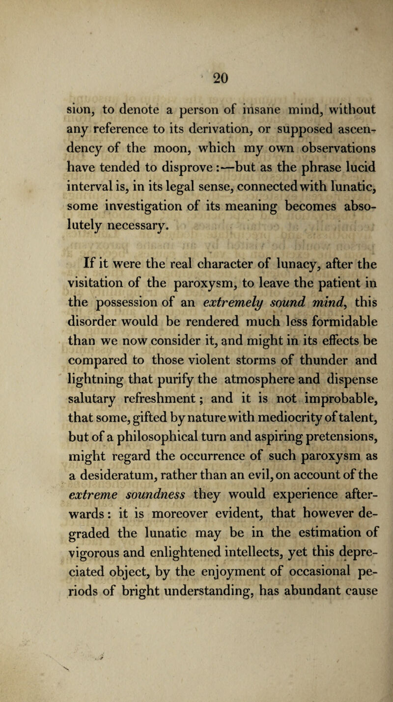 sion, to denote a person of insane mind, without any reference to its derivation, or supposed ascen¬ dency of the moon, which my own observations have tended to disprove :—but as the phrase lucid interval is, in its legal sense, connected with lunatic, some investigation of its meaning becomes abso¬ lutely necessary. If it were the real character of lunacy, after the visitation of the paroxysm, to leave the patient in the possession of an extremely sound mind, this disorder would be rendered much less formidable than we now consider it, and might in its effects be compared to those violent storms of thunder and lightning that purify the atmosphere and dispense salutary refreshment; and it is not improbable, that some, gifted by nature with mediocrity of talent, but of a philosophical turn and aspiring pretensions, might regard the occurrence of such paroxysm as a desideratum, rather than an evil, on account of the extreme soundness they would experience after¬ wards : it is moreover evident, that however de¬ graded the lunatic may be in the estimation of vigorous and enlightened intellects, yet this depre¬ ciated object, by the enjoyment of occasional pe¬ riods of bright understanding, has abundant cause . ^