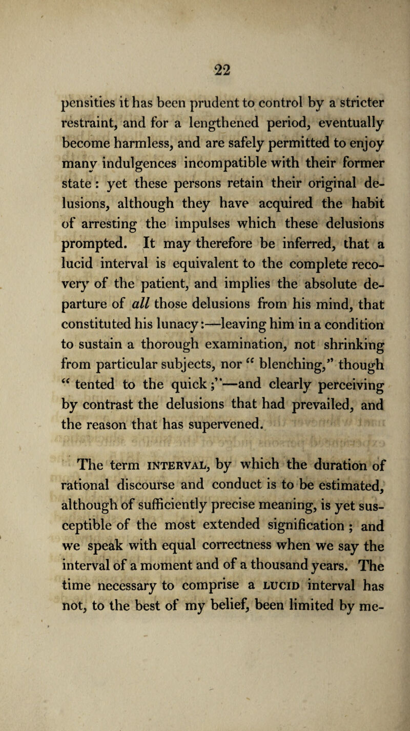 pensities it has been prudent to control by a stricter restraint, and for a lengthened period, eventually become harmless, and are safely permitted to enjoy many indulgences incompatible with their former state: yet these persons retain their original de¬ lusions, although they have acquired the habit of arresting the impulses which these delusions prompted. It may therefore be inferred, that a lucid interval is equivalent to the complete reco¬ very of the patient, and implies the absolute de¬ parture of all those delusions from his mind, that constituted his lunacy:—leaving him in a condition to sustain a thorough examination, not shrinking from particular subjects, nor “ blenching/’ though “ tented to the quick;”—and clearly perceiving by contrast the delusions that had prevailed, and the reason that has supervened. The term interval, by which the duration of rational discourse and conduct is to be estimated, although of sufficiently precise meaning, is yet sus¬ ceptible of the most extended signification ; and we speak with equal correctness when we say the interval of a moment and of a thousand years. The time necessary to comprise a lucid interval has not, to the best of my belief, been limited by me-