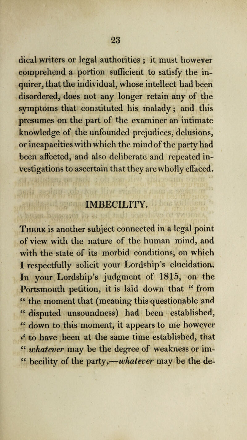 dical writers or legal authorities ; it must however comprehend a portion sufficient to satisfy the in¬ quirer, that the individual, whose intellect had been disordered, does not any longer retain any of the symptoms that constituted his malady; and this presumes on the part of the examiner an intimate knowledge of the unfounded prejudices, delusions, or incapacities with which the mind of the party had been affected, and also deliberate and repeated in¬ vestigations to ascertain that they are wholly effaced. IMBECILITY. There is another subject connected in a legal point of view with the nature of the human mind, and with the state of its morbid conditions, on which I respectfully solicit your Lordship’s elucidation. In your Lordship’s judgment of 1815, on the Portsmouth petition, it is laid down that “ from “ the moment that (meaning this questionable and “ disputed unsoundness) had been established, “ down to this moment, it appears to me however to have been at the same time established, that “ whatever may be the degree of weakness or im- “ becility of the party,—whatever may be the de-