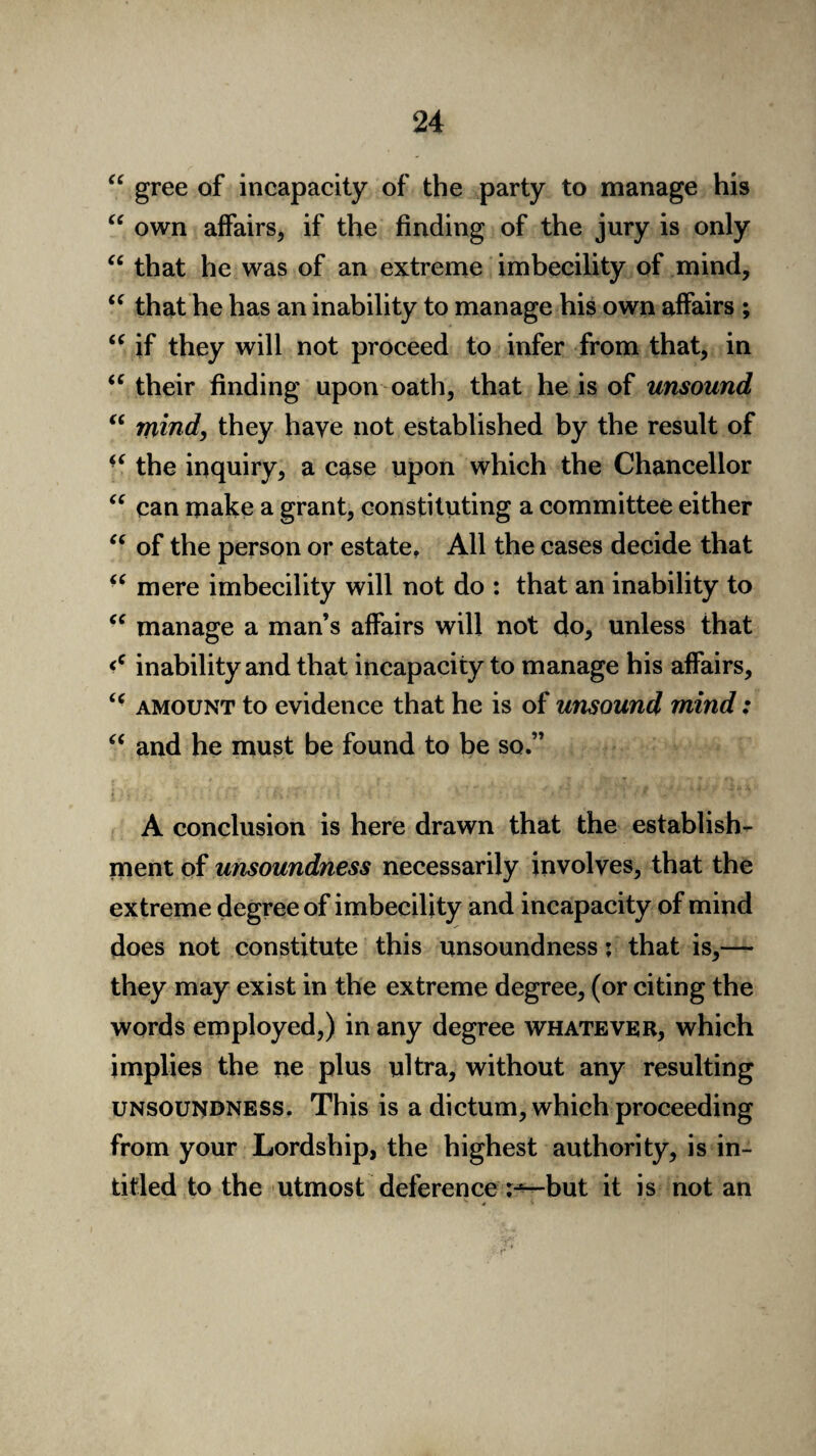 “ gree of incapacity of the party to manage his “ own affairs, if the finding of the jury is only “ that he was of an extreme imbecility of mind, “ that he has an inability to manage his own affairs ; “ if they will not proceed to infer from that, in “ their finding upon oath, that he is of unsound “ mind, they have not established by the result of “ the inquiry, a case upon which the Chancellor “ can make a grant, constituting a committee either “ of the person or estate. All the cases decide that “ mere imbecility will not do : that an inability to “ manage a man’s affairs will not do, unless that <c inability and that incapacity to manage his affairs, <c amount to evidence that he is of unsound mind: “ and he must be found to be so.” A conclusion is here drawn that the establish¬ ment of unsoundness necessarily involves, that the extreme degree of imbecility and incapacity of mind does not constitute this unsoundness; that is,— they may exist in the extreme degree, (or citing the words employed,) in any degree whatever, which implies the ne plus ultra, without any resulting unsoundness. This is a dictum, which proceeding from your Lordship, the highest authority, is in- titled to the utmost deference r-'—but it is not an