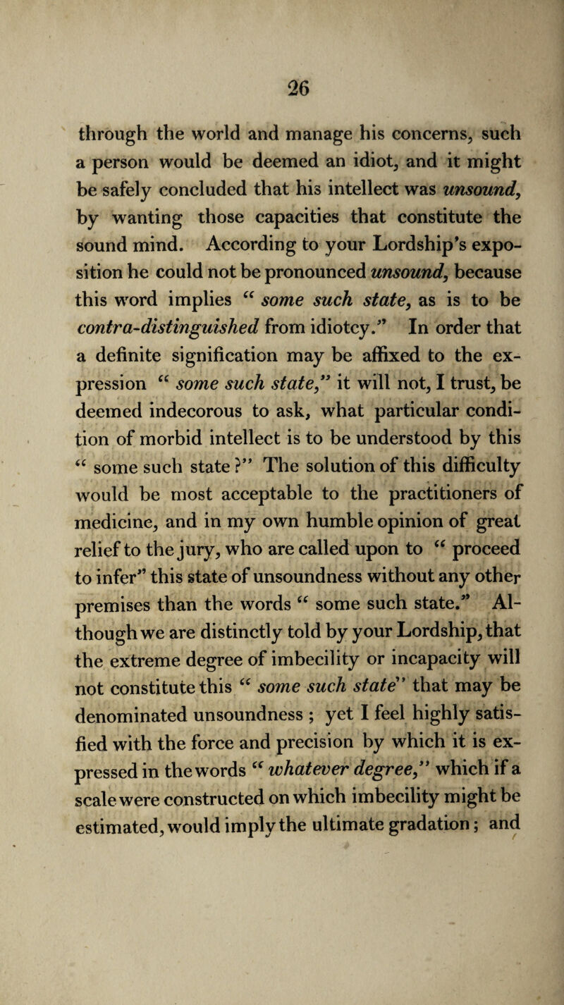 through the world and manage his concerns, such a person would be deemed an idiot, and it might be safely concluded that his intellect was unsound, by wanting those capacities that constitute the sound mind. According to your Lordship’s expo¬ sition he could not be pronounced unsound, because this word implies “ some such state, as is to be contra-distinguished from idiotcy.” In order that a definite signification may be affixed to the ex¬ pression “ some such state,*3 it will not, I trust, be deemed indecorous to ask, what particular condi¬ tion of morbid intellect is to be understood by this “ some such state ?” The solution of this difficulty would be most acceptable to the practitioners of medicine, and in my own humble opinion of great relief to the jury, who are called upon to “ proceed to infer’’ this state of unsoundness without any other premises than the words “ some such state.” Al¬ though we are distinctly told by your Lordship, that the extreme degree of imbecility or incapacity will not constitute this “ some such state* ’ that may be denominated unsoundness ; yet I feel highly satis¬ fied with the force and precision by which it is ex¬ pressed in the words “ whatever degree,** which if a scale were constructed on which imbecility might be estimated, would imply the ultimate gradation; and