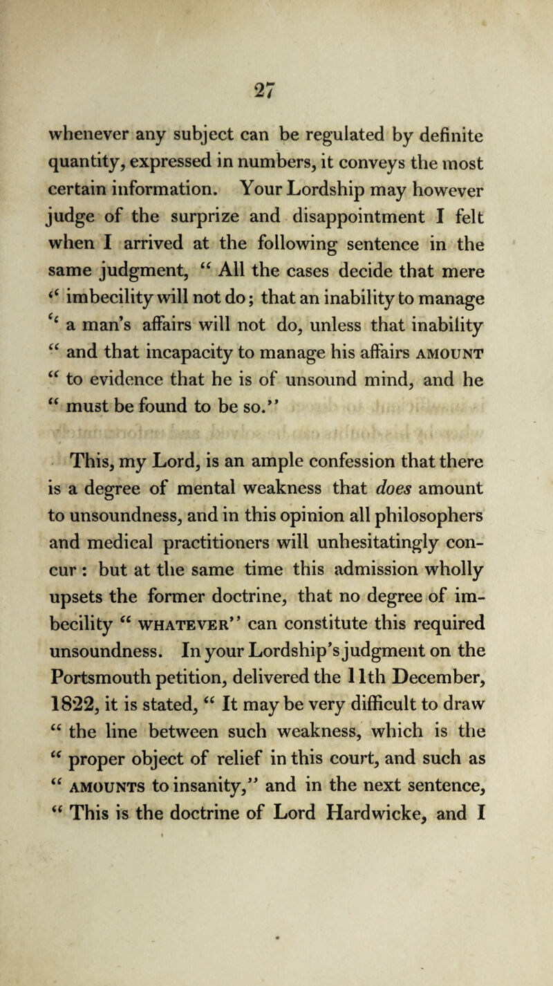 whenever any subject can be regulated by definite quantity, expressed in numbers, it conveys the most certain information. Your Lordship may however judge of the surprize and disappointment I felt when I arrived at the following sentence in the same judgment, u All the cases decide that mere <c imbecility will not do; that an inability to manage e‘ a man’s affairs will not do, unless that inability “ and that incapacity to manage his affairs amount “ to evidence that he is of unsound mind, and he “ must be found to be so.” This, my Lord, is an ample confession that there is a degree of mental weakness that does amount to unsoundness, and in this opinion all philosophers and medical practitioners will unhesitatingly con¬ cur : but at the same time this admission wholly upsets the former doctrine, that no degree of im¬ becility “ whatever” can constitute this required unsoundness. In your Lordship’s j udgment on the Portsmouth petition, delivered the 1 Ith December, 1822, it is stated, “ It may be very difficult to draw u the line between such weakness, which is the “ proper object of relief in this court, and such as “ amounts to insanity,” and in the next sentence, “ This is the doctrine of Lord Hardwieke, and I