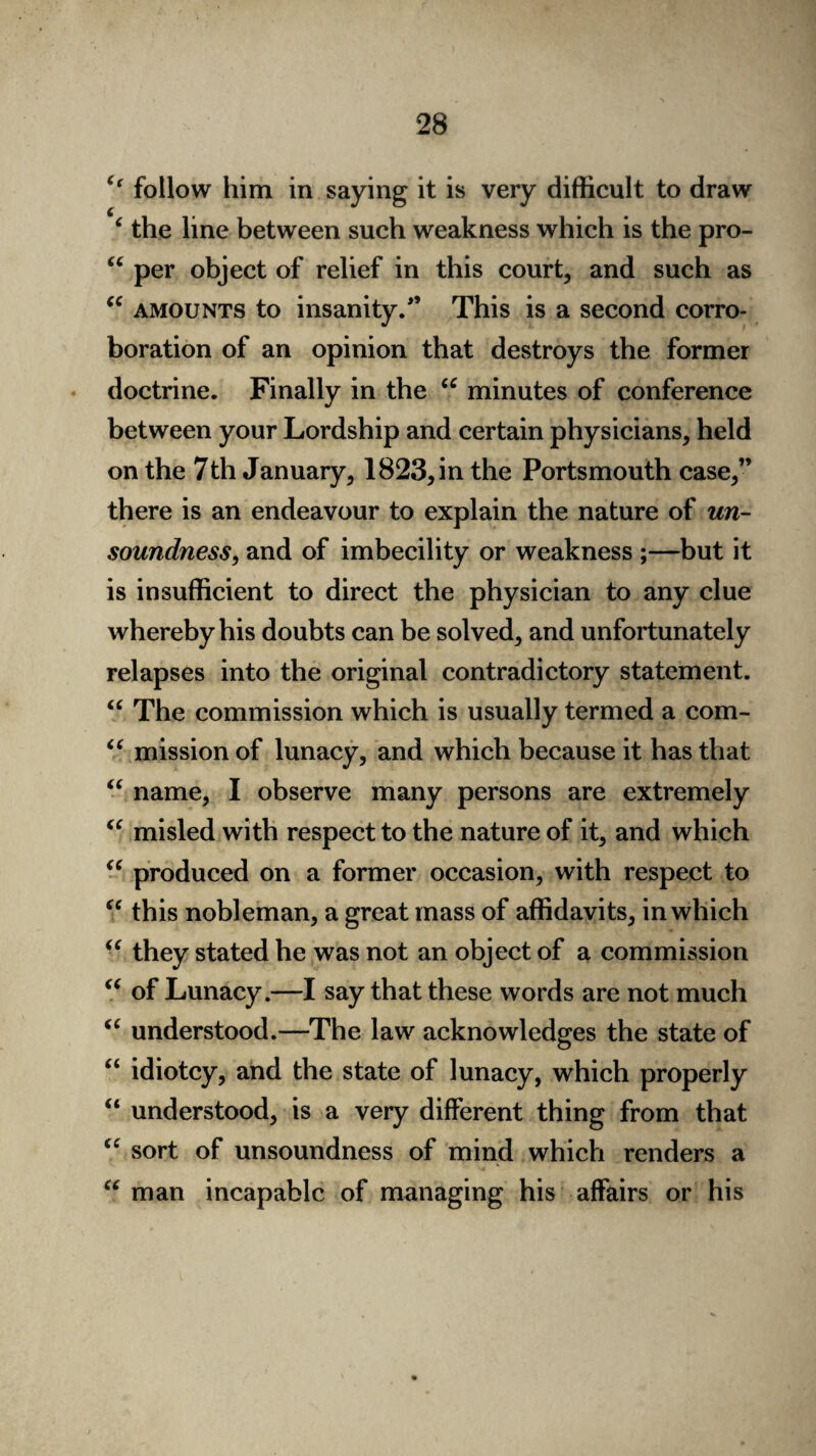 <f follow him in saying it is very difficult to draw 4 the line between such weakness which is the pro- u per object of relief in this court, and such as “ amounts to insanity/’ This is a second corro¬ boration of an opinion that destroys the former doctrine. Finally in the u minutes of conference between your Lordship and certain physicians, held on the 7th January, 1823, in the Portsmouth case,” there is an endeavour to explain the nature of un¬ soundness, and of imbecility or weakness ;—but it is insufficient to direct the physician to any clue whereby his doubts can be solved, and unfortunately relapses into the original contradictory statement. “ The commission which is usually termed a com- “ mission of lunacy, and which because it has that “ name, I observe many persons are extremely “ misled with respect to the nature of it, and which u produced on a former occasion, with respect to “ this nobleman, a great mass of affidavits, in which “ they stated he was not an object of a commission (( of Lunacy.—I say that these words are not much “ understood.—The law acknowledges the state of “ idiotcy, and the state of lunacy, which properly “ understood, is a very different thing from that “ sort of unsoundness of mind which renders a “ man incapable of managing his affairs or his