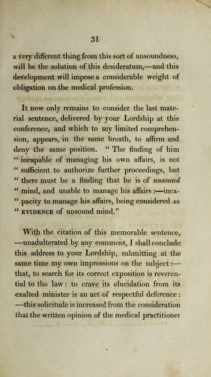 a very different thing from this sort of unsoundness, will be the solution of this desideratum,—and this development will impose a considerable weight of obligation on the medical profession. It now only remains to consider the last mate¬ rial sentence, delivered by your Lordship at this conference, and which to my limited comprehen¬ sion, appears, in the same breath, to affirm and deny the same position. “ The finding of him <c incapable of managing his own affairs, is not sufficient to authorize further proceedings, but there must be a finding that he is of unsound mind, and unable to manage his affairs :—inca¬ pacity to manage his affairs, being considered as “ evidence of unsound mind/’ <( (C a (C With the citation of this memorable sentence, —unadulterated by any comment, I shall conclude this address to your Lordship, submitting at the same time my own impressions on the subject:— that, to search for its correct exposition is reveren¬ tial to the law: to crave its elucidation from its exalted minister is an act of respectful deference: —this solicitude is increased from the consideration I that the written opinion of the medical practitioner