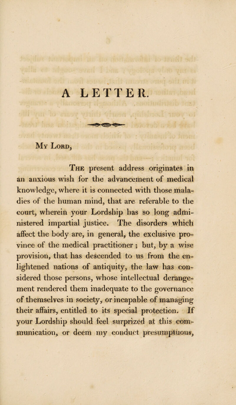 A LETTER. My Lord, The present address originates in an anxious wish for the advancement of medical knowledge, where it is connected with those mala¬ dies of the human mind, that are referable to the court, wherein your Lordship has so long admi¬ nistered impartial justice. The disorders which affect the body are, in general, the exclusive pro¬ vince of the medical practitioner; but, by a wise provision, that has descended to us from the en¬ lightened nations of antiquity, the law has con¬ sidered those persons, whose intellectual derange¬ ment rendered them inadequate to the governance of themselves in society, or incapable of managing their affairs, entitled to its special protection. If your Lordship should feel surprized at this com¬ munication, or deem my conduct presumptuous.