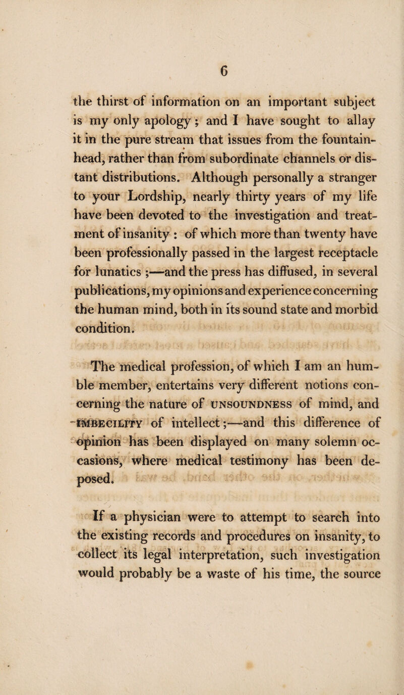 G the thirst of information on an important subject is my only apology; and I have sought to allay it in the pure stream that issues from the fountain¬ head, rather than from subordinate channels or dis¬ tant distributions. Although personally a stranger to your Lordship, nearly thirty years of my life have been devoted to the investigation and treat¬ ment of insanity : of which more than twenty have been professionally passed in the largest receptacle for lunatics ;—and the press has diffused, in several publications, my opinions and experience concerning the human mind, both in its sound state and morbid condition. The medical profession, of which I am an hum¬ ble member, entertains very different notions con¬ cerning the nature of unsoundness of mind, and -i^UBECiLiTY of intellect;—and this difference of opinion has been displayed on many solemn oc¬ casions, where medical testimony has been de- If a physician were to attempt to search into the existing records and procedures on insanity, to collect its legal interpretation, such investigation would probably be a waste of his time, the source