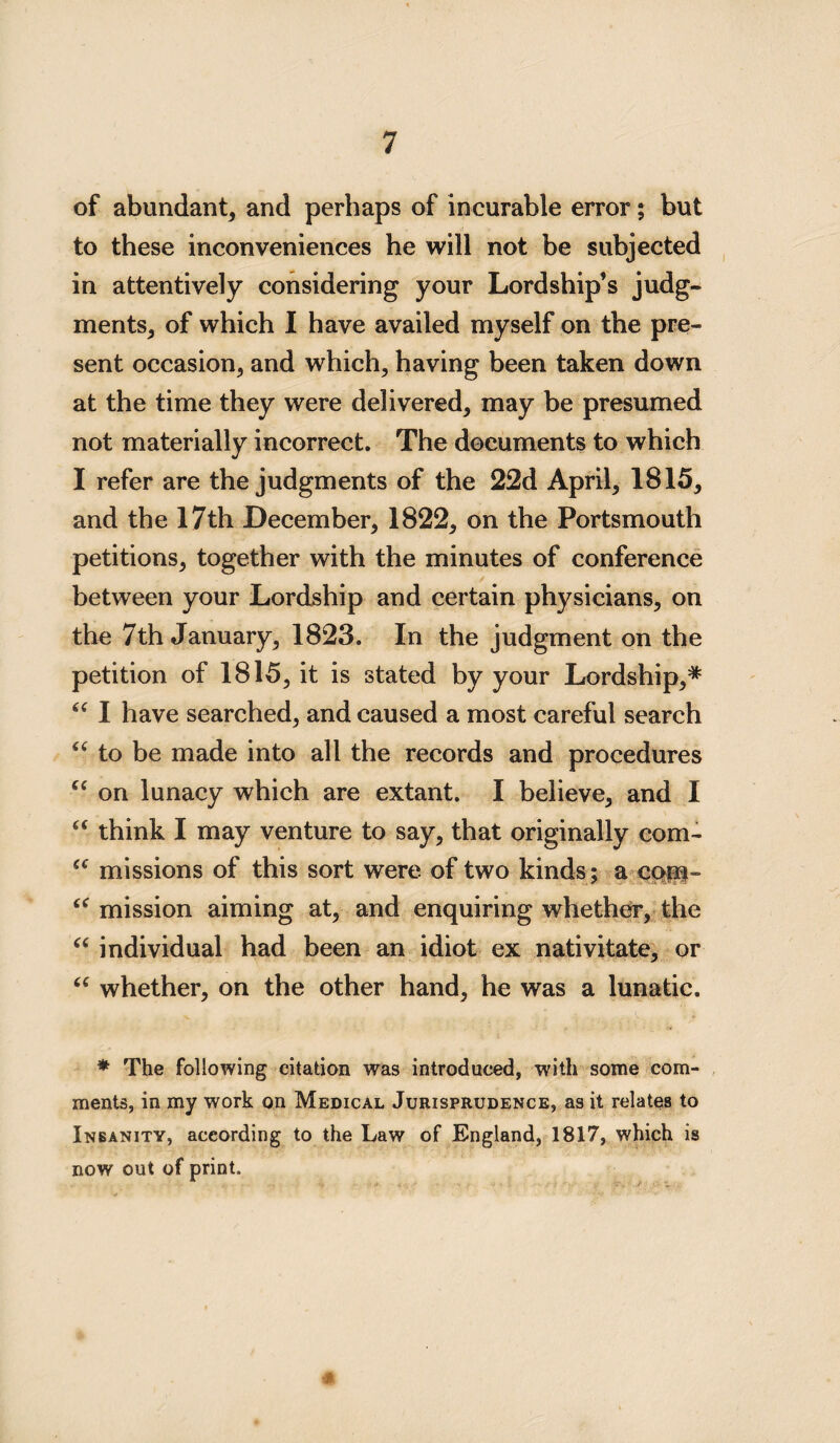 of abundant, and perhaps of incurable error; but to these inconveniences he will not be subjected in attentively considering your Lordship’s judg¬ ments, of which I have availed myself on the pre¬ sent occasion, and which, having been taken down at the time they were delivered, may be presumed not materially incorrect. The documents to which I refer are the judgments of the 22d April, 1815, and the 17th December, 1822, on the Portsmouth petitions, together with the minutes of conference between your Lordship and certain physicians, on the 7th January, 1823. In the judgment on the petition of 1815, it is stated by your Lordship,# “ I have searched, and caused a most careful search “ to be made into all the records and procedures “ on lunacy which are extant. I believe, and I “ think I may venture to say, that originally com- a missions of this sort were of two kinds; a cop- “ mission aiming at, and enquiring whether, the “ individual had been an idiot ex nativitate, or “ whether, on the other hand, he was a lunatic. * The following citation was introduced, with some com¬ ments, in my work on Medical Jurisprudence, as it relates to Insanity, according to the Law of England, 1817, which is now out of print.