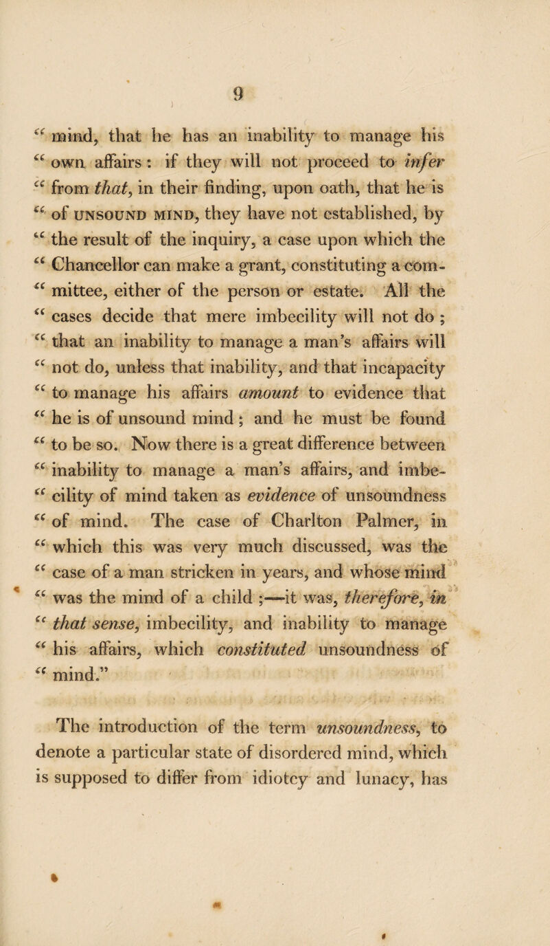 c<r mind, that he has an inability to manage his “ own affairs c. if they will not proceed to infer cc from that, in their finding, upon oath, that he is (e of unsound mind, they have not established, by the result of the inquiry, a case upon which the u Chancellor can make a grant, constituting a com- mittee, either of the person or estate. All the cc cases decide that mere imbecility will not do ; that an inability to manage a man’s affairs will (C not do, unless that inability, and that incapacity to manage his affairs amount to evidence that “ he is of unsound mind ; and he must be found u to be so. Now there is a great difference between “ inability to manage a man’s affairs, and imbe- cc cility of mind taken as evidence of unsoundness u of mind. The case of Charlton Palmer, in u which this was very much discussed, was the case of a man stricken in years, and whose mind u was the mind of a child ;—it was, therefore, in ec that sense, imbecility, and inability to manage “ his affairs, which constituted unsoundness of mind.” The introduction of the term unsoundness, to denote a particular state of disordered mind, which is supposed to differ from idiotcy and lunacy, has % *