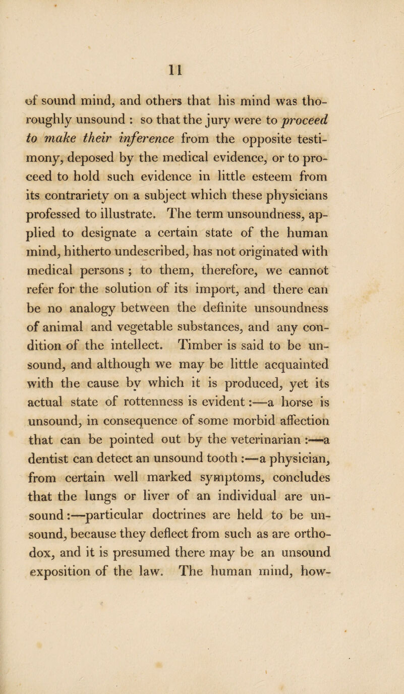 of sound mind, and others that his mind was tho¬ roughly unsound : so that the jury were to proceed to make their inference from the opposite testi¬ mony, deposed by the medical evidence, or to pro¬ ceed to hold such evidence in little esteem from its contrariety on a subject which these physicians professed to illustrate. The term unsoundness, ap¬ plied to designate a certain state of the human mind, hitherto undescribed, has not originated with medical persons ; to them, therefore, we cannot refer for the solution of its import, and there can be no analogy between the definite unsoundness of animal and vegetable substances, and any con¬ dition of the intellect. Timber is said to be un¬ sound, and although we may be little acquainted with the cause by which it is produced, yet its actual state of rottenness is evident:—a horse is unsound, in consequence of some morbid affection that can be pointed out by the veterinarian a dentist can detect an unsound tooth a physician, from certain well marked symptoms, concludes that the lungs or liver of an individual are un¬ sound :—particular doctrines are held to be un¬ sound, because they deflect from such as are ortho¬ dox, and it is presumed there may be an unsound exposition of the law. The human mind, how-