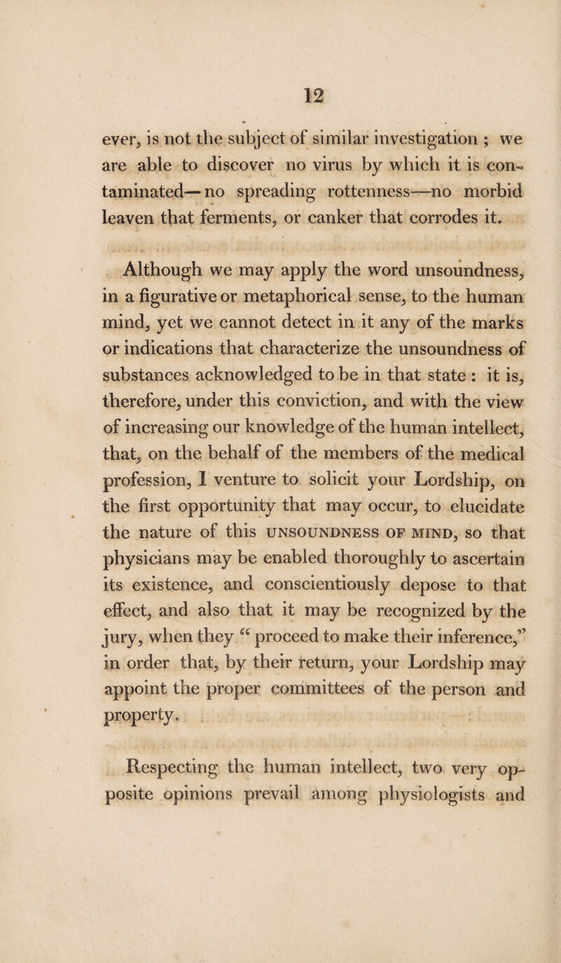 ever, is not the subject of similar investigation ; we are able to discover no virus by which it is con¬ taminated—mo spreading rottenness—no morbid leaven that ferments, or canker that corrodes it. Although we may apply the word unsoundness, in a figurative or metaphorical sense, to the human mind, yet we cannot detect in it any of the marks or indications that characterize the unsoundness of substances acknowledged to be in that state : it is, therefore, under this conviction, and with the view of increasing our knowledge of the human intellect, that, on the behalf of the members of the medical profession, I venture to solicit your Lordship, on the first opportunity that may occur, to elucidate the nature of this unsoundness of mind, so that physicians may be enabled thoroughly to ascertain its existence, and conscientiously depose to that effect, and also that it may be recognized by the jury, when they u proceed to make their inference,” in order that, by their return, your Lordship may appoint the proper committees of the person and property. Respecting the human intellect, twro very op¬ posite opinions prevail among physiologists and