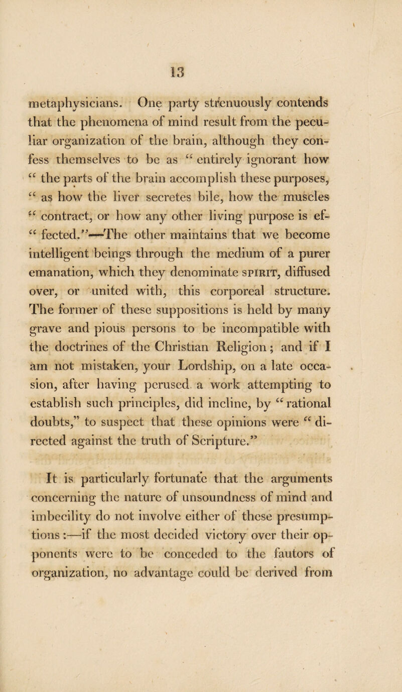 metaphysicians. One party strenuously contends that the phenomena of mind result from the pecu¬ liar organization of the brain, although they con¬ fess themselves to be as entirely ignorant how “ the parts of the brain accomplish these purposes, “ as how the liver secretes bile, how the muscles contract, or how any other living purpose is ef- “ fected.”—The other maintains that we become intelligent beings through the medium of a purer emanation, which they denominate spirit, diffused over, or united with, this corporeal structure. The former of these suppositions is held by many grave and pious persons to be incompatible with the doctrines of the Christian Religion; and if I am not mistaken, your Lordship, on a late occa¬ sion, after having perused a work attempting to establish such principles, did incline, by “ rational doubts,” to suspect that these opinions were di¬ rected against the truth of Scripture.” It is particularly fortunate that the arguments concerning the nature of unsoundness of mind and imbecility do not involve either of these presump¬ tions :—if the most decided victory over their op¬ ponents were to be conceded to the fautors of organization, no advantage could be derived from