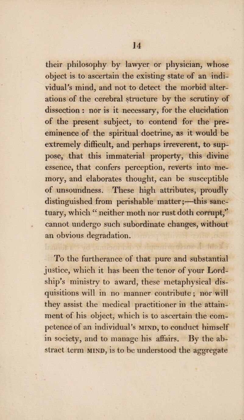 their philosophy by lawyer or physician, whose object is to ascertain the existing state of an indi- viduaFs mind, and not to detect the morbid alter¬ ations of the cerebral structure by the scrutiny of dissection : nor is it necessary, for the elucidation of the present subject, to contend for the pre¬ eminence of the spiritual doctrine, as it would be extremely difficult, and perhaps irreverent, to sup¬ pose, that this immaterial property, this divine essence, that confers perception, reverts into me¬ mory, and elaborates thought, can be susceptible of unsoundness. These high attributes, proudly distinguished from perishable matter;—this sanc¬ tuary, which “ neither moth nor rust doth corrupt/ cannot undergo such subordinate changes, without an obvious degradation. To the furtherance of that pure and substantial justice, which it has been the tenor of your Lord¬ ship’s ministry to award, these metaphysical dis¬ quisitions will in no manner contribute; nor will they assist the medical practitioner in the attain¬ ment of his object, which is to ascertain the com¬ petence of an individual’s mind, to conduct himself in society, and to manage his affairs. By the ab¬ stract term mind, is to be understood the aggregate