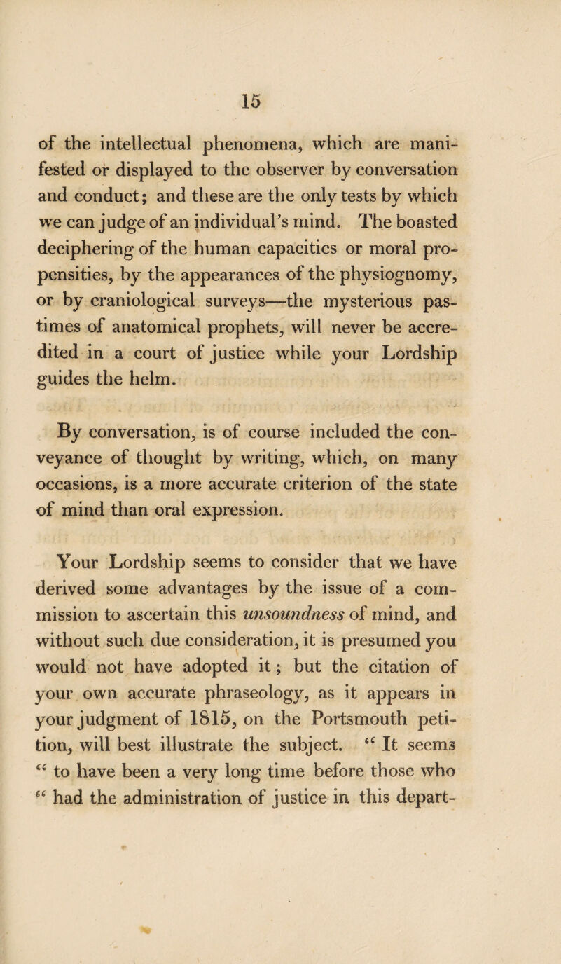 of the intellectual phenomena, which are mani¬ fested or displayed to the observer by conversation and conduct; and these are the only tests by which we can judge of an individual’s mind. The boasted deciphering of the human capacities or moral pro¬ pensities, by the appearances of the physiognomy, or by craniological surveys—the mysterious pas¬ times of anatomical prophets, will never be accre¬ dited in a court of justice while your Lordship guides the helm. By conversation, is of course included the con¬ veyance of thought by writing, which, on many occasions, is a more accurate criterion of the state of mind than oral expression. Your Lordship seems to consider that we have derived some advantages by the issue of a com¬ mission to ascertain this unsoundness of mind, and without such due consideration, it is presumed you would not have adopted it; but the citation of your own accurate phraseology, as it appears in your judgment of 1815, on the Portsmouth peti¬ tion, will best illustrate the subject. 4£ It seems ££ to have been a very long time before those who *£ had the administration of justice in this depart-